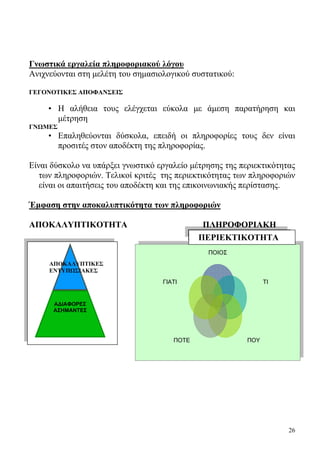 26
Γνωστικά εργαλεία πληροφοριακού λόγου
Ανιχνεύονται στη μελέτη του σημασιολογικού συστατικού:
ΓΕΓΟΝΟΤΙΚΕΣ ΑΠΟΦΑΝΣΕΙΣ
• Η αλήθεια τους ελέγχεται εύκολα με άμεση παρατήρηση και
μέτρηση
ΓΝΩΜΕΣ
• Επαληθεύονται δύσκολα, επειδή οι πληροφορίες τους δεν είναι
προσιτές στον αποδέκτη της πληροφορίας.
Είναι δύσκολο να υπάρξει γνωστικό εργαλείο μέτρησης της περιεκτικότητας
των πληροφοριών. Τελικοί κριτές της περιεκτικότητας των πληροφοριών
είναι oι απαιτήσεις του αποδέκτη και της επικοινωνιακής περίστασης.
Έμφαση στην αποκαλυπτικότητα των πληροφοριών
ΑΠΟΚΑΛΥΠΤΙΚΟΤΗΤΑ ΠΛΗΡΟΦΟΡΙΑΚΗ
ΑΔΙΑΦΟΡΕΣ
ΑΣΗΜΑΝΤΕΣ
ΑΠΟΚΑΛΥΠΤΙΚΕΣ
ΕΝΤΥΠΩΣΙΑΚΕΣ
ΠΟΙΟΣ
ΤΙ
ΠΟΥΠΟΤΕ
ΓΙΑΤΙ
Π ΠΕΡΙΕΚΤΙΚΟΤΗΤΑ
 