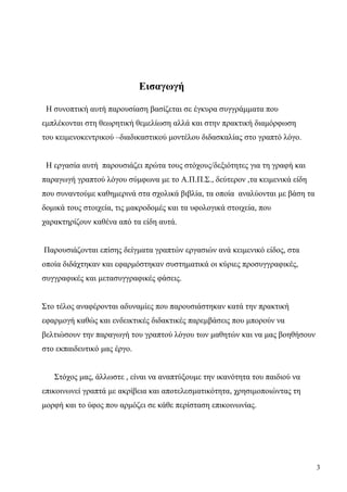 3
Εισαγωγή
Η συνοπτική αυτή παρουσίαση βασίζεται σε έγκυρα συγγράμματα που
εμπλέκονται στη θεωρητική θεμελίωση αλλά και στην πρακτική διαμόρφωση
του κειμενοκεντρικού –διαδικαστικού μοντέλου διδασκαλίας στο γραπτό λόγο.
Η εργασία αυτή παρουσιάζει πρώτα τους στόχους/δεξιότητες για τη γραφή και
παραγωγή γραπτού λόγου σύμφωνα με το A.Π.Π.Σ., δεύτερον ,τα κειμενικά είδη
που συναντούμε καθημερινά στα σχολικά βιβλία, τα οποία αναλύονται με βάση τα
δομικά τους στοιχεία, τις μακροδομές και τα υφολογικά στοιχεία, που
χαρακτηρίζουν καθένα από τα είδη αυτά.
Παρουσιάζονται επίσης δείγματα γραπτών εργασιών ανά κειμενικό είδος, στα
οποία διδάχτηκαν και εφαρμόστηκαν συστηματικά οι κύριες προσυγγραφικές,
συγγραφικές και μετασυγγραφικές φάσεις.
Στο τέλος αναφέρονται αδυναμίες που παρουσιάστηκαν κατά την πρακτική
εφαρμογή καθώς και ενδεικτικές διδακτικές παρεμβάσεις που μπορούν να
βελτιώσουν την παραγωγή του γραπτού λόγου των μαθητών και να μας βοηθήσουν
στο εκπαιδευτικό μας έργο.
Στόχος μας, άλλωστε , είναι να αναπτύξουμε την ικανότητα του παιδιού να
επικοινωνεί γραπτά με ακρίβεια και αποτελεσματικότητα, χρησιμοποιώντας τη
μορφή και το ύφος που αρμόζει σε κάθε περίσταση επικοινωνίας.
 