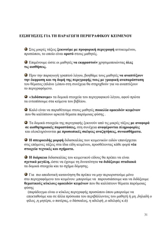 31
ΕΙΣΗΓΗΣΕΙΣ ΓΙΑ ΤΗ ΠΑΡΑΓΩΓΗ ΠΕΡΙΓΡΑΦΙΚΟΥ ΚΕΙΜΕΝΟΥ
Στις μικρές τάξεις ξεκινούμε με προφορική περιγραφή αντικειμένου,
προσώπου, το οποίο είναι ορατό στους μαθητές.
Επιμένουμε ώστε οι μαθητές να εκφραστούν χρησιμοποιώντας όλες
τις αισθήσεις.
Πριν την παραγωγή γραπτού λόγου, βοηθάμε τους μαθητές να αναπτύξουν
την έκφραση και τη δομή της περιγραφής τους με γραφική αναπαράσταση
του θέματος (πλάνο ),όπου στη συνέχεια θα στηριχθούν για να αναπτύξουν
το περιγραφόμενο.
«Διδάσκουμε» τα δομικά στοιχεία του περιγραφικού λόγου, αφού πρώτα
τα εντοπίσουμε στα κείμενα του βιβλίου.
Καλό είναι να παραθέτουμε στους μαθητές ποικιλία ομοειδών κειμένων
που θα καλύπτουν αρκετά θέματα παρόμοιας φύσης .
Τα δομικά στοιχεία της περιγραφής ξεκινούν από τις μικρές τάξεις με αναφορά
σε αισθητηριακές παραστάσεις, στη συνέχεια αναφέρονται πληροφορίες
και ολοκληρώνονται με προσωπικές σκέψεις αναζητήσεις, συναισθήματα.
Η σπειροειδής μορφή διδασκαλίας των κειμενικών ειδών επανέρχεται
στις επόμενες τάξεις στα ίδια είδη κειμένου, προσθέτοντας κάθε φορά νέα
στοιχεία τεχνικές και σχήματα.
Η διάρκεια διδασκαλίας του κειμενικού είδους θα πρέπει να είναι
σχετικά μεγάλη, ώστε να έχουμε τη δυνατότητα να διδάξουμε σταδιακά
τα δομικά στοιχεία και το σχήμα δόμησης.
Για πιο αποδοτική κατανόηση θα πρέπει να μην περιοριστούμε μόνο
στο περιγραφόμενο του κειμένου: μπορούμε να παρουσιάσουμε και να διδάξουμε
θεματικούς κύκλους ομοειδών κειμένων που θα καλύπτουν θέματα παρόμοιας
φύσης
(παράδειγμα είναι ο κύκλος περιγραφής προσώπου όπου μπορούμε να
επεκταθούμε και σε άλλα πρόσωπα του περιβάλλοντος του μαθητή ή μη ,δηλαδή ο
φίλος ,η μητέρα, ο πατέρας, ο δάσκαλος, η αδελφή ,ο αδελφός κ.ά)
 