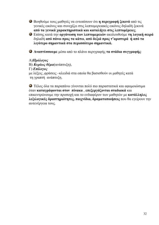 32
Βοηθούμε τους μαθητές να εντοπίσουν ότι η περιγραφή ξεκινά από τις
γενικές εικόνες και συνεχίζει στις λεπτομερειακές εικόνες δηλαδή ξεκινά
από τα γενικά χαρακτηριστικά και καταλήγει στις λεπτομέρειες.
Επίσης κατά την οργάνωση των λεπτομερειών ακολουθούμε τη λογική σειρά
δηλαδή από πάνω προς τα κάτω, από δεξιά προς τ’αριστερά ή από τα
λιγότερο σημαντικά στα περισσότερο σημαντικά.
Αναπτύσσουμε μέσα από το πλάνο περιγραφής τα στάδια συγγραφής:
Α)Πρόλογος
Β) Κυρίως θέμα(ανάπτυξη),
Γ) Επίλογος
με λέξεις ,φράσεις –κλειδιά στα οποία θα βασισθούν οι μαθητές κατά
τη γραπτή ανάπτυξη.
Τέλος όλα τα παραπάνω γίνονται πολύ πιο παραστατικά και αφομοιώσιμα
όταν καταγράφονται στον πίνακα , επεξεργάζονται σταδιακά και
επικεντρώνουμε την προσοχή και το ενδιαφέρον των μαθητών με κατάλληλες
λεξιλογικές δραστηριότητες, παιχνίδια, δραματοποιήσεις που θα εγείρουν την
αυτενέργεια τους.
 