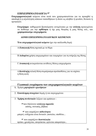 38
EΠΙΧΕΙΡΗΜΑΤΟΛΟΓΙΑ
Επιχειρηματολογικά κείμενα είναι αυτά που χρησιμοποιούνται για να προαχθεί η
αποδοχή ή η αξιολόγηση κάποιων πεποιθήσεων ή ιδεών ως αληθών ή ψευδών, θετικών ή
αρνητικών.
Επιχείρημα: καθημερινά βρισκόμαστε αντιμέτωποι με την ανάγκη προκειμένου
να πείθουμε για την ορθότητα ή όχι μιας θεωρίας ή μιας θέσης κτλ., και
χρησιμοποιούμε επιχειρήματα.
ΔΟΜΗ ΕΠΙΧΕΙΡΗΜΑΤΟΛΟΓΙΚΟΥ ΚΕΙΜΕΝΟΥ
Ένα επιχειρηματολογικό κείμενο έχει την ακόλουθη δομή:
Α.Εισαγωγή:θέση σχετικά με το θέμα
Β.Δεδομένα:χρήση επιχειρημάτων και τεκμηρίων για τη στήριξη της θέσης
Γ.Ανασκευή:αντικρούονται αντίθετες θέσεις-επιχειρήματα
Δ.Κατάληξη:τελική θέση-συμπέρασμα-προϋποθέσεις για να ισχύσει
η θέση αυτή
Γλωσσικά γνωρίσματα των επιχειρηματολογικών κειμένων
1. Χρήση ρητορικών ερωτήσεων
2. Επανάληψη στοιχείων δομής ή του περιεχομένου
3. Χρήση συνδετικών λέξεων και φράσεων :
που δηλώνουν ανάλογη σημασία:
επίσης, συνεπώς, βέβαια
που εκφράζουν πιθανότητα:
μπορεί, ενδέχεται είναι δυνατόν ,πιστεύω, υποθέτω...
που εκφράζουν δεοντολογία:
πρέπει, χρειάζεται, επιτρέπεται ,κρίνεται απαραίτητο...
 