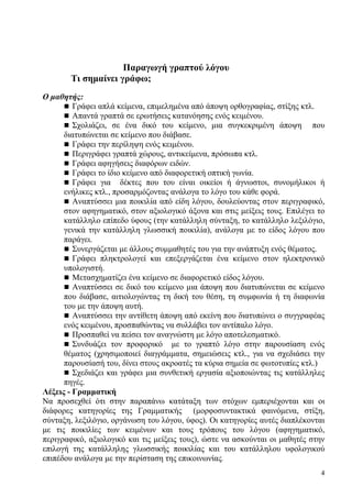 4
Παραγωγή γραπτού λόγου
Τι σημαίνει γράφω;
Ο μαθητής:
Γράφει απλά κείμενα, επιμελημένα από άποψη ορθογραφίας, στίξης κτλ.
Απαντά γραπτά σε ερωτήσεις κατανόησης ενός κειμένου.
Σχολιάζει, σε ένα δικό του κείμενο, μια συγκεκριμένη άποψη που
διατυπώνεται σε κείμενο που διάβασε.
Γράφει την περίληψη ενός κειμένου.
Περιγράφει γραπτά χώρους, αντικείμενα, πρόσωπα κτλ.
Γράφει αφηγήσεις διαφόρων ειδών.
Γράφει το ίδιο κείμενο από διαφορετική οπτική γωνία.
Γράφει για δέκτες που του είναι οικείοι ή άγνωστοι, συνομήλικοι ή
ενήλικες κτλ., προσαρμόζοντας ανάλογα το λόγο του κάθε φορά.
Αναπτύσσει μια ποικιλία από είδη λόγου, δουλεύοντας στον περιγραφικό,
στον αφηγηματικό, στον αξιολογικό άξονα και στις μείξεις τους. Επιλέγει το
κατάλληλο επίπεδο ύφους (την κατάλληλη σύνταξη, το κατάλληλο λεξιλόγιο,
γενικά την κατάλληλη γλωσσική ποικιλία), ανάλογα με το είδος λόγου που
παράγει.
Συνεργάζεται με άλλους συμμαθητές του για την ανάπτυξη ενός θέματος.
Γράφει πληκτρολογεί και επεξεργάζεται ένα κείμενο στον ηλεκτρονικό
υπολογιστή.
Μετασχηματίζει ένα κείμενο σε διαφορετικό είδος λόγου.
Αναπτύσσει σε δικό του κείμενο μια άποψη που διατυπώνεται σε κείμενο
που διάβασε, αιτιολογώντας τη δική του θέση, τη συμφωνία ή τη διαφωνία
του με την άποψη αυτή.
Αναπτύσσει την αντίθετη άποψη από εκείνη που διατυπώνει ο συγγραφέας
ενός κειμένου, προσπαθώντας να συλλάβει τον αντίπαλο λόγο.
Προσπαθεί να πείσει τον αναγνώστη με λόγο αποτελεσματικό.
Συνδυάζει τον προφορικό με το γραπτό λόγο στην παρουσίαση ενός
θέματος (χρησιμοποιεί διαγράμματα, σημειώσεις κτλ., για να σχεδιάσει την
παρουσίασή του, δίνει στους ακροατές τα κύρια σημεία σε φωτοτυπίες κτλ.)
Σχεδιάζει και γράφει μια συνθετική εργασία αξιοποιώντας τις κατάλληλες
πηγές.
Λέξεις - Γραμματική
Να προσεχθεί ότι στην παραπάνω κατάταξη των στόχων εμπεριέχονται και οι
διάφορες κατηγορίες της Γραμματικής (μορφοσυντακτικά φαινόμενα, στίξη,
σύνταξη, λεξιλόγιο, οργάνωση του λόγου, ύφος). Οι κατηγορίες αυτές διαπλέκονται
με τις ποικιλίες των κειμένων και τους τρόπους του λόγου (αφηγηματικό,
περιγραφικό, αξιολογικό και τις μείξεις τους), ώστε να ασκούνται οι μαθητές στην
επιλογή της κατάλληλης γλωσσικής ποικιλίας και του κατάλληλου υφολογικού
επιπέδου ανάλογα με την περίσταση της επικοινωνίας.
 