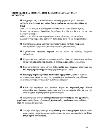 46
ΕΙΣΗΓΗΣΕΙΣ ΓΙΑ ΤΗ ΠΑΡΑΓΩΓΗ ΕΠΙΧΕΙΡΗΜΑΤΟΛΟΓΙΚΟΥ
ΚΕΙΜΕΝΟΥ
Στις μικρές τάξεις αναπτύσσουμε τον επιχειρηματολογικό λόγο των
μαθητών με σύντομες και απλές δραστηριότητες σε επίπεδο πρότασης
π.χ.:
-«Θέλετε να παίζετε ποδόσφαιρο στα διαλείμματα και ο δάσκαλός σας
δε σας το επιτρέπει. Σκεφθείτε (προτάσεις ) τι θα του λέγατε για να του
αλλάξετε γνώμη...»
-«Θέλετε να πάτε το απόγευμα στο σπίτι του φίλου σας για να παίξετε
αλλά οι γονείς σας δε σας αφήνουν. Τι θα τους πείτε για να τους πείσετε;»
Παροτρύνουμε τους μαθητές να αιτιολογήσουν τη θέση τους μέσα
από προσωπικές εμπειρίες και συγκεκριμένες καταστάσεις.
Αξιοποιούμε επίκαιρα θέματα για τα οποία οι μαθητές δείχνουν
ενδιαφέρον.
Η εμπλοκή των μαθητών στο συγκεκριμένο είδος να γίνεται στα πλαίσια
συνεργατικής μάθησης, διμελής ή τετραμελής ομάδας ,διαλόγου.
Στις μεγαλύτερες τάξεις γίνεται διδασκαλία των δομικών στοιχείων και
της δομής οργάνωσης του επιχειρηματολογικού λόγου
Η προφορική επεξεργασία προηγείται της γραπτής, ώστε οι μαθητές
να πείσουν τους ακροατές τους για την ορθότητα των θέσεών τους αλλά και
να αναδείξουν τις αδυναμίες των αντίθετων απόψεων.
Κατά την παραγωγή του γραπτού λόγου να παρουσιάζουμε πλάνο
ανάπτυξης των δομικών στοιχείων και δίνουμε σαφείς οδηγίες για την
ανάπτυξη του συγκεκριμένου γραπτού λόγου.
Επιμένουμε να γίνεται χρήση αιτιολογικών συνδέσμων και φράσεων ,
ρημάτων που δηλώνουν εξελικτικές διαδικασίες , φράσεων που αποδίδουν
ισχύ σε μια γνώμη ή άποψη.
Δίνουμε ιδιαίτερη προσοχή στη δόμηση των παραγράφων δηλαδή κάθε
παράγραφος να είναι σμικρογραφία επιχειρηματολογικού κειμένου με θέση,
στήριξη και κατακλείδα.
 