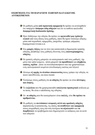 52
ΕΙΣΗΓΗΣΕΙΣ ΓΙΑ ΤΗ ΠΑΡΑΓΩΓΗ ΟΔΗΓΙΩΝ ΚΑΤΑΣΚΕΥΗΣ
ΑΝΤΙΚΕΙΜΕΝΟΥ
Οι μαθητές μέσα από πρακτική εφαρμογή θα πρέπει να αντιληφθούν
ότι υπάρχουν διάφορα είδη οδηγιών και ότι το καθένα ακολουθεί
διαφορετική διαδικασία δράσης.
Πριν διδάξουμε την οδηγία, θα πρέπει να οργανωθεί μια τράπεζα
υλικού από τους ίδιους τους μαθητές, όπου θα έχουν συλλέξει οδηγίες
μέσα από περιοδικά, εφημερίδες ,παιχνίδια, τρόφιμα, φάρμακα,
διαφημιστικά έντυπα κ.ά.
Στις μικρές τάξεις για να γίνει πιο κατανοητή η δημιουργία γραπτής
οδηγίας, βοηθούμε τους μαθητές δίνοντάς τους εικονογραφημένες
οδηγίες.
Οι γραπτές οδηγίες μπορούν να καταγραφούν από τους μαθητές όχι
μόνο σαν απλό κείμενο, αλλά μπορούν να προσθέσουν και σύμβολα,
εικόνες, σχέδια ,ώστε να συνειδητοποιήσουν και την χρηστικότητα
ενός πολυτροπικού κειμένου (συνδυασμός εικόνας και λόγου)
Δίνουμε εξ αρχής το πλαίσιο επικοινωνίας:ποιος γράφει την οδηγία, σε
ποιον απευθύνεται, για ποιο σκοπό.
Τονίζουμε στους μαθητές ότι οι οδηγίες θα πρέπει να είναι σύντομες
και σαφείς.
Το λεξιλόγιο που θα χρησιμοποιηθεί επιλέγεται προσεχτικά ανάλογα με
το ποιος θα είναι ο αποδέκτης της οδηγίας.
Αν οι οδηγίες που θα καταγράψουν είναι πολλές, τότε θα πρέπει να
αριθμούνται.
Οι μαθητές να συντάσσουν ατομικές αλλά και ομαδικές οδηγίες
παρασκευής ή κατασκευής, τις οποίες να αναθέτουν για εφαρμογή
στους συμμαθητές τους και στη συνέχεια να αξιολογούν και να
διορθώνουν τα προβλήματα που δημιουργούν οι ασάφειες και τα κενά
των οδηγιών.
 