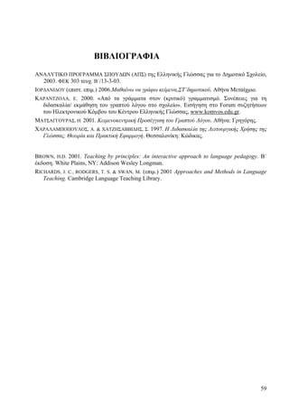 59
ΒΙΒΛΙΟΓΡΑΦΙΑ
ΑΝΑΛΥΤΙΚΟ ΠΡΟΓΡΑΜΜΑ ΣΠΟΥΔΩΝ (ΑΠΣ) της Ελληνικής Γλώσσας για το Δημοτικό Σχολείο,
2003. ΦΕΚ 303 τευχ. Β΄/13-3-03.
ΙΟΡΔΑΝΙΔΟΥ (επιστ. επιμ.) 2006.Μαθαίνω να γράφω κείμενα,ΣΤ’δημοτικού, Αθήνα Μεταίχμιο.
ΚΑΡΑΝΤΖΟΛΑ, Ε. 2000. «Από τα γράμματα στον (κριτικό) γραμματισμό. Συνέπειες για τη
διδασκαλία/ εκμάθηση του γραπτού λόγου στο σχολείο». Εισήγηση στο Forum συζητήσεων
του Ηλεκτρονικού Κόμβου του Κέντρου Ελληνικής Γλώσσας, www.komvos.edu.gr.
ΜΑΤΣΑΓΓΟΥΡΑΣ, Η. 2001. Κειμενοκεντρική Προσέγγιση του Γραπτού Λόγου. Αθήνα: Γρηγόρης.
ΧΑΡΑΛΑΜΠΟΠΟΥΛΟΣ, Α. & ΧΑΤΖΗΣΑΒΒΙΔΗΣ, Σ. 1997. Η Διδασκαλία της Λειτουργικής Χρήσης της
Γλώσσας. Θεωρία και Πρακτική Εφαρμογή. Θεσσαλονίκη: Κώδικας.
BROWN, H.D. 2001. Teaching by principles: An interactive approach to language pedagogy. Β΄
έκδοση. White Plains, NY: Addison Wesley Longman.
RICHARDS, J. C., RODGERS, T. S. & SWAN, M. (επιμ.) 2001 Approaches and Methods in Language
Teaching. Cambridge Language Teaching Library.
 