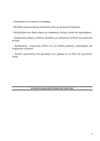 6
- Επικαλείται το γλωσσικό του αίσθημα.
- Μεταδίδει αποτελεσματικά πολύπλοκες ιδέες με διευρυμένο λεξιλόγιο.
- Επεξεργάζεται και δομεί κείμενο με νοηματικές ενότητες γενικά και παραγράφους.
- Χρησιμοποιεί σαφείς, σύνθετες περιόδους, με υποτακτική σύνδεση και νοηματική
συνοχή.
- Χρησιμοποιεί κειμενικούς δείκτες για τη σύνδεση φράσεων, παραγράφων και
νοηματικών ενοτήτων.
- Αποκτά εμπιστοσύνη στο προσωπικό του γράψιμο με το δικό του πρωτότυπο
τρόπο.
΄
ENIAIΟ ΠΛΑΙΣΙΟ ΠΡΟΓΡΑΜΜΑΤΟΣ ΣΠΟΥΔΩΝ
 