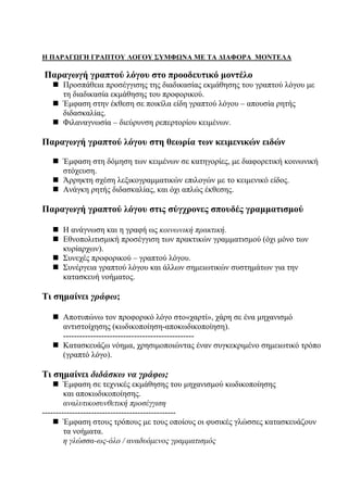7
Η ΠΑΡΑΓΩΓΗ ΓΡΑΠΤΟΥ ΛΟΓΟΥ ΣΥΜΦΩΝΑ ΜΕ ΤΑ ΔΙΑΦΟΡΑ ΜΟΝΤΕΛΑ
Παραγωγή γραπτού λόγου στο προοδευτικό μοντέλο
Προσπάθεια προσέγγισης της διαδικασίας εκμάθησης του γραπτού λόγου με
τη διαδικασία εκμάθησης του προφορικού.
Έμφαση στην έκθεση σε ποικίλα είδη γραπτού λόγου – απουσία ρητής
διδασκαλίας.
Φιλαναγνωσία – διεύρυνση ρεπερτορίου κειμένων.
Παραγωγή γραπτού λόγου στη θεωρία των κειμενικών ειδών
Έμφαση στη δόμηση των κειμένων σε κατηγορίες, με διαφορετική κοινωνική
στόχευση.
Άρρηκτη σχέση λεξικογραμματικών επιλογών με το κειμενικό είδος.
Ανάγκη ρητής διδασκαλίας, και όχι απλώς έκθεσης.
Παραγωγή γραπτού λόγου στις σύγχρονες σπουδές γραμματισμού
Η ανάγνωση και η γραφή ως κοινωνική πρακτική.
Εθνοπολιτισμική προσέγγιση των πρακτικών γραμματισμού (όχι μόνο των
κυρίαρχων).
Συνεχές προφορικού – γραπτού λόγου.
Συνέργεια γραπτού λόγου και άλλων σημειωτικών συστημάτων για την
κατασκευή νοήματος.
Τι σημαίνει γράφω;
Αποτυπώνω τον προφορικό λόγο στο«χαρτί», χάρη σε ένα μηχανισμό
αντιστοίχησης (κωδικοποίηση-αποκωδικοποίηση).
------------------------------------------------
Κατασκευάζω νόημα, χρησιμοποιώντας έναν συγκεκριμένο σημειωτικό τρόπο
(γραπτό λόγο).
Τι σημαίνει διδάσκω να γράφω;
Έμφαση σε τεχνικές εκμάθησης του μηχανισμού κωδικοποίησης
και αποκωδικοποίησης.
αναλυτικοσυνθετική προσέγγιση
-------------------------------------------------
Έμφαση στους τρόπους με τους οποίους οι φυσικές γλώσσες κατασκευάζουν
τα νοήματα.
η γλώσσα-ως-όλο / αναδυόμενος γραμματισμός
 
