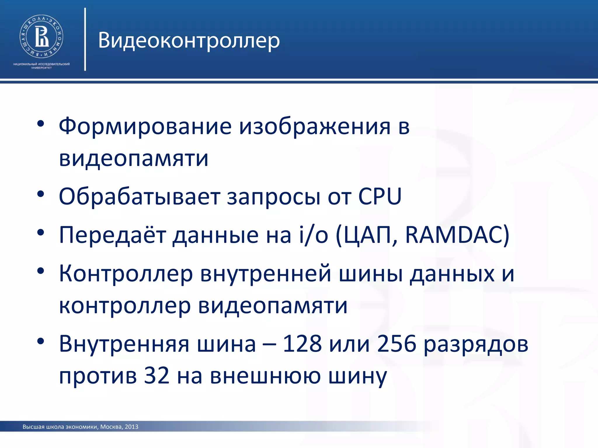 Высшая школа экономики, Москва, 2013
Видеоконтроллер
• Формирование изображения в
видеопамяти
• Обрабатывает запросы от CPU
• Передаёт данные на i/o (ЦАП, RAMDAC)
• Контроллер внутренней шины данных и
контроллер видеопамяти
• Внутренняя шина – 128 или 256 разрядов
против 32 на внешнюю шину
 