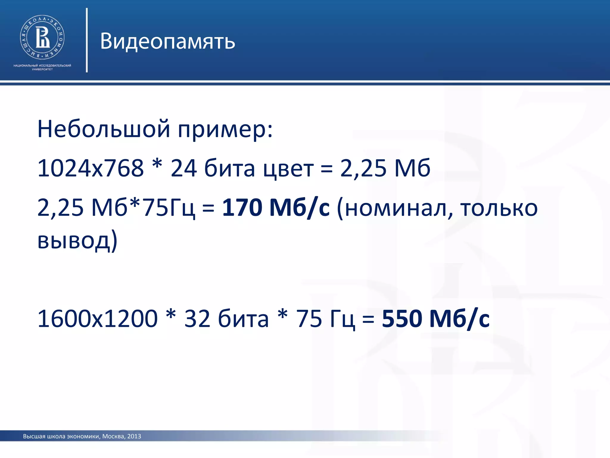Высшая школа экономики, Москва, 2013
Видеопамять
Небольшой пример:
1024х768 * 24 бита цвет = 2,25 Мб
2,25 Мб*75Гц = 170 Мб/с (номинал, только
вывод)
1600х1200 * 32 бита * 75 Гц = 550 Мб/с
 