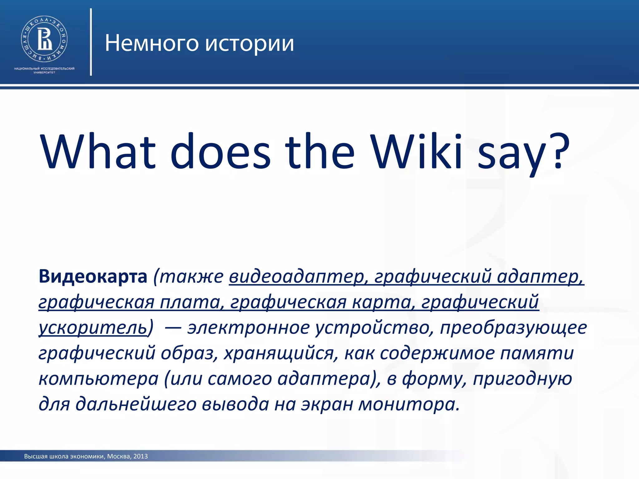 Высшая школа экономики, Москва, 2013
Немного истории
What does the Wiki say?
Видеокарта (также видеоадаптер, графический адаптер,
графическая плата, графическая карта, графический
ускоритель) — электронное устройство, преобразующее
графический образ, хранящийся, как содержимое памяти
компьютера (или самого адаптера), в форму, пригодную
для дальнейшего вывода на экран монитора.
 