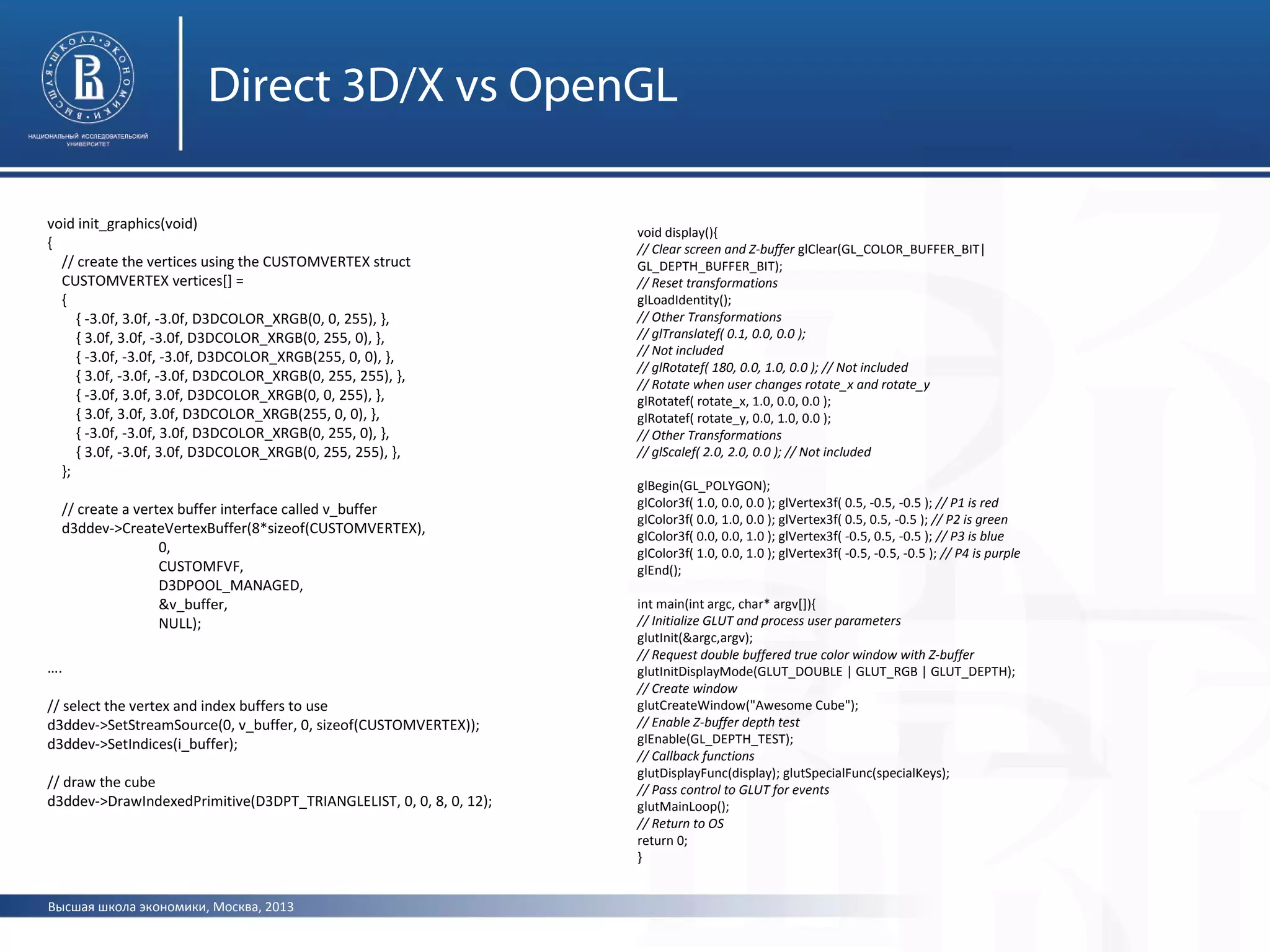 Высшая школа экономики, Москва, 2013
Direct 3D/X vs OpenGL
void init_graphics(void)
{
// create the vertices using the CUSTOMVERTEX struct
CUSTOMVERTEX vertices[] =
{
{ -3.0f, 3.0f, -3.0f, D3DCOLOR_XRGB(0, 0, 255), },
{ 3.0f, 3.0f, -3.0f, D3DCOLOR_XRGB(0, 255, 0), },
{ -3.0f, -3.0f, -3.0f, D3DCOLOR_XRGB(255, 0, 0), },
{ 3.0f, -3.0f, -3.0f, D3DCOLOR_XRGB(0, 255, 255), },
{ -3.0f, 3.0f, 3.0f, D3DCOLOR_XRGB(0, 0, 255), },
{ 3.0f, 3.0f, 3.0f, D3DCOLOR_XRGB(255, 0, 0), },
{ -3.0f, -3.0f, 3.0f, D3DCOLOR_XRGB(0, 255, 0), },
{ 3.0f, -3.0f, 3.0f, D3DCOLOR_XRGB(0, 255, 255), },
};
// create a vertex buffer interface called v_buffer
d3ddev->CreateVertexBuffer(8*sizeof(CUSTOMVERTEX),
0,
CUSTOMFVF,
D3DPOOL_MANAGED,
&v_buffer,
NULL);
….
// select the vertex and index buffers to use
d3ddev->SetStreamSource(0, v_buffer, 0, sizeof(CUSTOMVERTEX));
d3ddev->SetIndices(i_buffer);
// draw the cube
d3ddev->DrawIndexedPrimitive(D3DPT_TRIANGLELIST, 0, 0, 8, 0, 12);
void display(){
// Clear screen and Z-buffer glClear(GL_COLOR_BUFFER_BIT|
GL_DEPTH_BUFFER_BIT);
// Reset transformations
glLoadIdentity();
// Other Transformations
// glTranslatef( 0.1, 0.0, 0.0 );
// Not included
// glRotatef( 180, 0.0, 1.0, 0.0 ); // Not included
// Rotate when user changes rotate_x and rotate_y
glRotatef( rotate_x, 1.0, 0.0, 0.0 );
glRotatef( rotate_y, 0.0, 1.0, 0.0 );
// Other Transformations
// glScalef( 2.0, 2.0, 0.0 ); // Not included
glBegin(GL_POLYGON);
glColor3f( 1.0, 0.0, 0.0 ); glVertex3f( 0.5, -0.5, -0.5 ); // P1 is red
glColor3f( 0.0, 1.0, 0.0 ); glVertex3f( 0.5, 0.5, -0.5 ); // P2 is green
glColor3f( 0.0, 0.0, 1.0 ); glVertex3f( -0.5, 0.5, -0.5 ); // P3 is blue
glColor3f( 1.0, 0.0, 1.0 ); glVertex3f( -0.5, -0.5, -0.5 ); // P4 is purple
glEnd();
int main(int argc, char* argv[]){
// Initialize GLUT and process user parameters
glutInit(&argc,argv);
// Request double buffered true color window with Z-buffer
glutInitDisplayMode(GLUT_DOUBLE | GLUT_RGB | GLUT_DEPTH);
// Create window
glutCreateWindow("Awesome Cube");
// Enable Z-buffer depth test
glEnable(GL_DEPTH_TEST);
// Callback functions
glutDisplayFunc(display); glutSpecialFunc(specialKeys);
// Pass control to GLUT for events
glutMainLoop();
// Return to OS
return 0;
}
 