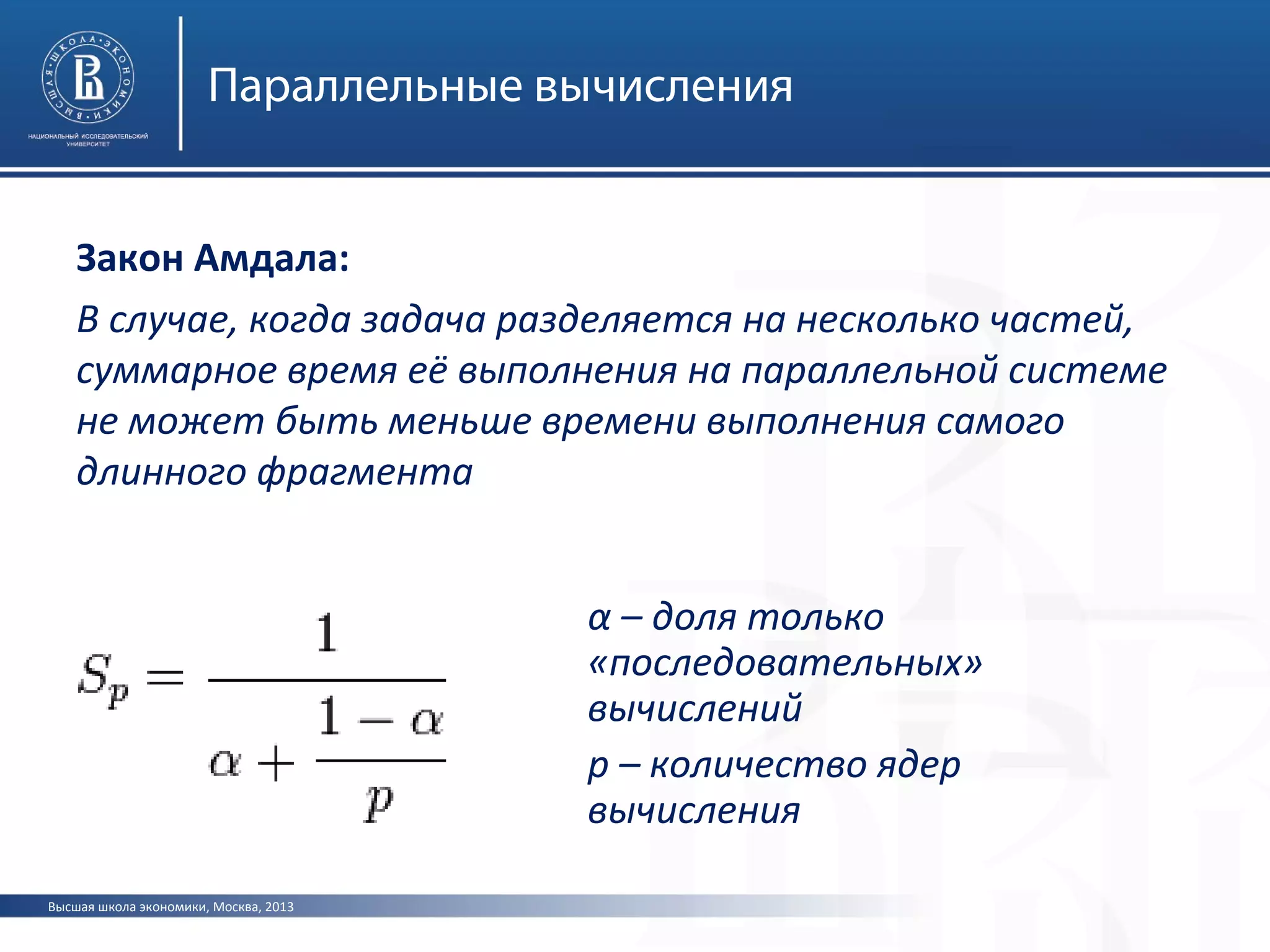 Высшая школа экономики, Москва, 2013
Параллельные вычисления
Закон Амдала:
В случае, когда задача разделяется на несколько частей,
суммарное время её выполнения на параллельной системе
не может быть меньше времени выполнения самого
длинного фрагмента
α – доля только
«последовательных»
вычислений
p – количество ядер
вычисления
 