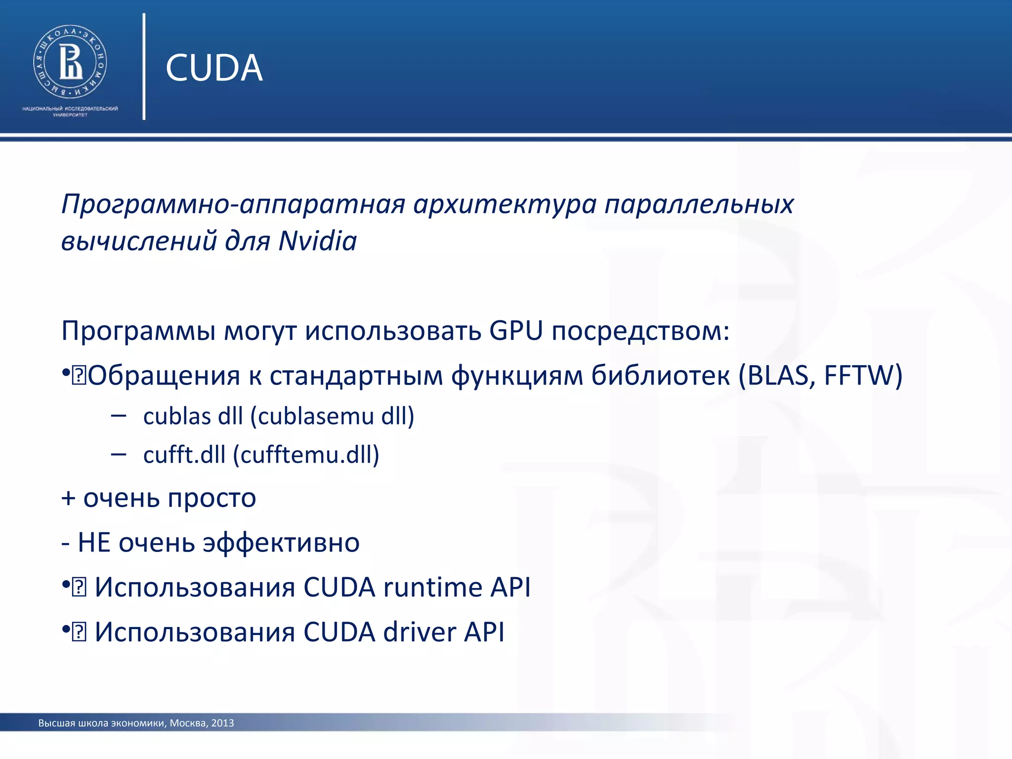 Высшая школа экономики, Москва, 2013
CUDA
Программно-аппаратная архитектура параллельных
вычислений для Nvidia
Программы могут использовать GPU посредством:
•„Обращения к стандартным функциям библиотек (BLAS, FFTW)
– cublas dll (cublasemu dll)
– cufft.dll (cufftemu.dll)
+ очень просто
- НЕ очень эффективно
•„ Использования CUDA runtime API
•„ Использования CUDA driver API
 