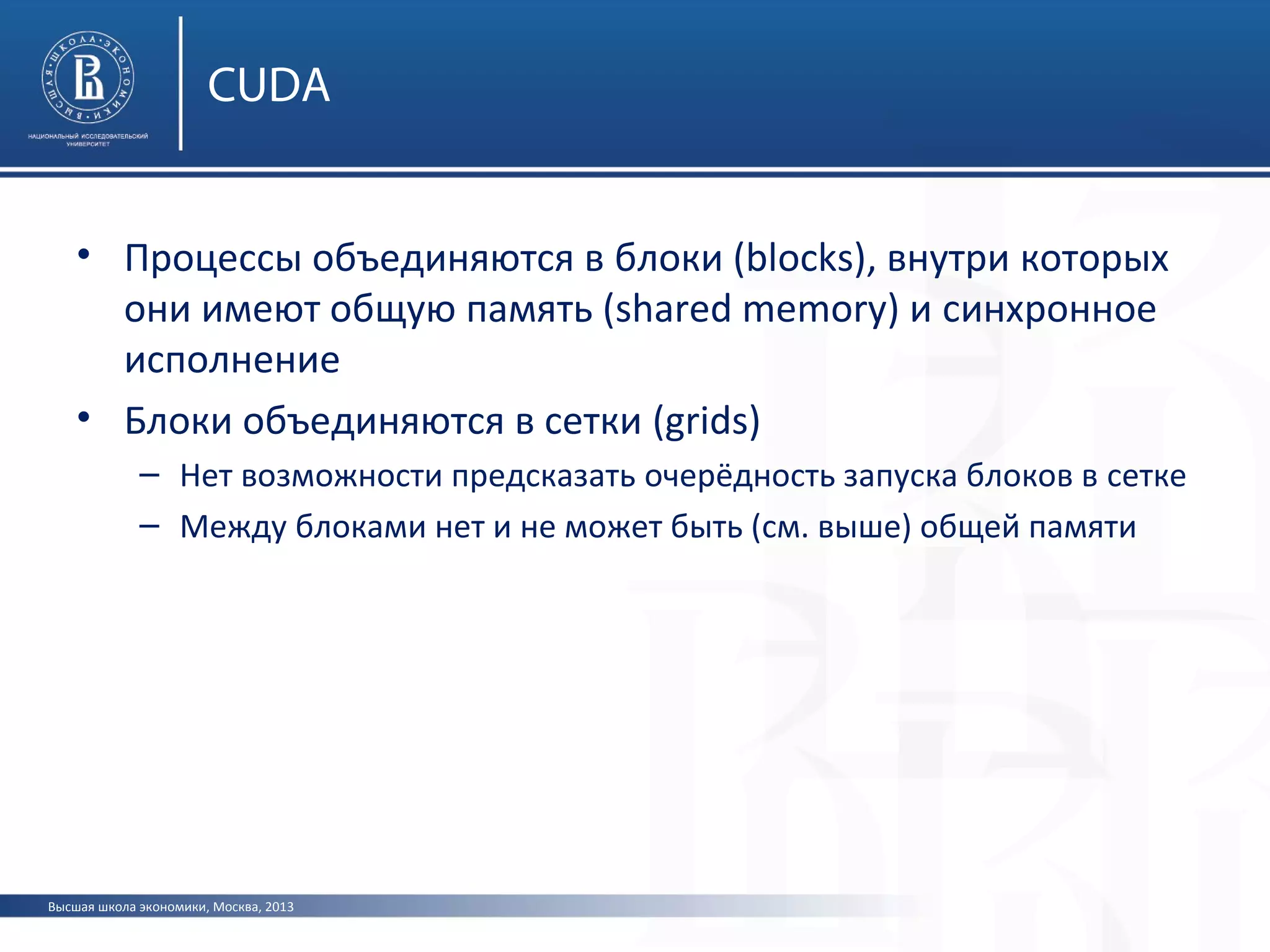 Высшая школа экономики, Москва, 2013
CUDA
• Процессы объединяются в блоки (blocks), внутри которых
они имеют общую память (shared memory) и синхронное
исполнение
• Блоки объединяются в сетки (grids)
– Нет возможности предсказать очерёдность запуска блоков в сетке
– Между блоками нет и не может быть (см. выше) общей памяти
 