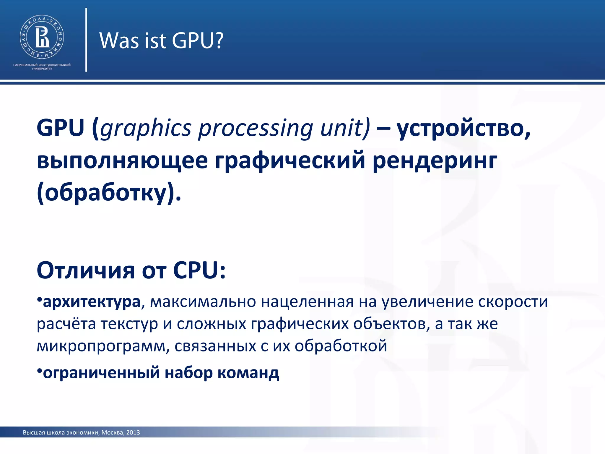 Высшая школа экономики, Москва, 2013
Was ist GPU?
GPU (graphics processing unit) – устройство,
выполняющее графический рендеринг
(обработку).
Отличия от CPU:
•архитектура, максимально нацеленная на увеличение скорости
расчёта текстур и сложных графических объектов, а так же
микропрограмм, связанных с их обработкой
•ограниченный набор команд
 