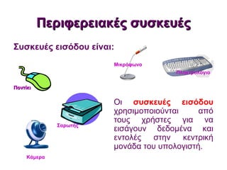 Περιφερειακές συσκευέςΠεριφερειακές συσκευές
Οι συσκευές εισόδου
χρησιμοποιούνται από
τους χρήστες για να
εισάγουν δεδομένα και
εντολές στην κεντρική
μονάδα του υπολογιστή.
Συσκευές εισόδου είναι:
ΠοντίκιΠοντίκι
Πληκτρολόγιο
Σαρωτής
Μικρόφωνο
Κάμερα
ΠοντίκιΠοντίκι
Σαρωτής
Μικρόφωνο
ΠοντίκιΠοντίκι
Σαρωτής
Πληκτρολόγιο
Μικρόφωνο
ΠοντίκιΠοντίκι
Σαρωτής
Κάμερα
Πληκτρολόγιο
Μικρόφωνο
ΠοντίκιΠοντίκι
Σαρωτής
 