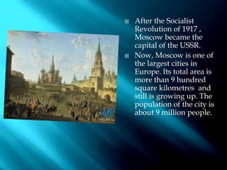  After the Socialist
Revolution of 1917 ,
Moscow became the
capital of the USSR.
 Now, Moscow is one of
the largest cities in
Europe. Its total area is
more than 9 hundred
square kilometres and
still is growing up. The
population of the city is
about 9 million people.
 