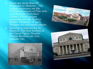  There are more than 80
museums in Moscow . The
largest museums are the
Pushkin Museum of Fine Arts
and the State Tretyakov
Gallery. Other unique
museums are the Andrey
Rublev Museum of early
Russian Art and many others.
 Moscow is famous for its
theatres. The best known of
the Great Opera Theatre.
Drama theatres are very
popular too.
 