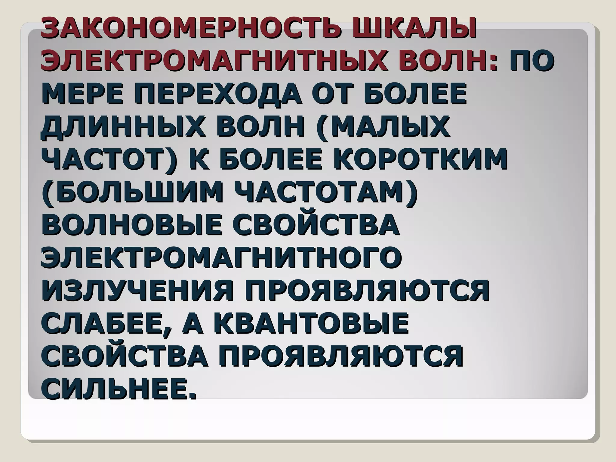ЗАКОНОМЕРНОСТЬ ШКАЛЫЗАКОНОМЕРНОСТЬ ШКАЛЫ
ЭЛЕКТРОМАГНИТНЫХ ВОЛН:ЭЛЕКТРОМАГНИТНЫХ ВОЛН: ПОПО
МЕРЕ ПЕРЕХОДА ОТ БОЛЕЕМЕРЕ ПЕРЕХОДА ОТ БОЛЕЕ
ДЛИННЫХ ВОЛН (МАЛЫХДЛИННЫХ ВОЛН (МАЛЫХ
ЧАСТОТ) К БОЛЕЕ КОРОТКИМЧАСТОТ) К БОЛЕЕ КОРОТКИМ
(БОЛЬШИМ ЧАСТОТАМ)(БОЛЬШИМ ЧАСТОТАМ)
ВОЛНОВЫЕ СВОЙСТВАВОЛНОВЫЕ СВОЙСТВА
ЭЛЕКТРОМАГНИТНОГОЭЛЕКТРОМАГНИТНОГО
ИЗЛУЧЕНИЯ ПРОЯВЛЯЮТСЯИЗЛУЧЕНИЯ ПРОЯВЛЯЮТСЯ
СЛАБЕЕ, А КВАНТОВЫЕСЛАБЕЕ, А КВАНТОВЫЕ
СВОЙСТВА ПРОЯВЛЯЮТСЯСВОЙСТВА ПРОЯВЛЯЮТСЯ
СИЛЬНЕЕ.СИЛЬНЕЕ.
 