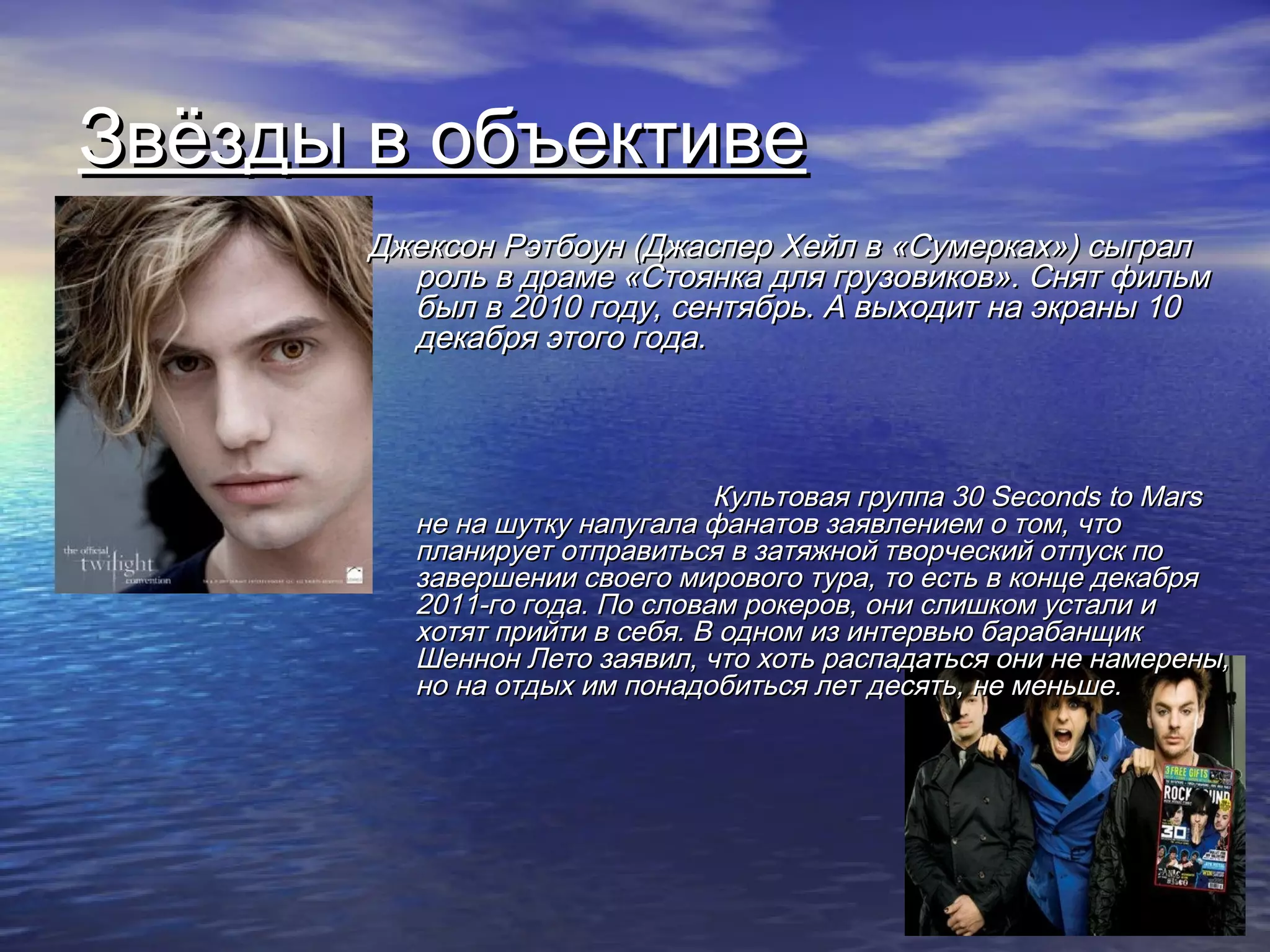 Звёзды в объективеЗвёзды в объективе
Джексон Рэтбоун (Джаспер Хейл в «Сумерках») сыгралДжексон Рэтбоун (Джаспер Хейл в «Сумерках») сыграл
роль в драме «Стоянка для грузовиков». Снят фильмроль в драме «Стоянка для грузовиков». Снят фильм
был в 2010 году, сентябрь. А выходит на экраны 10был в 2010 году, сентябрь. А выходит на экраны 10
декабря этого года.декабря этого года.
Культовая группаКультовая группа 30 Seconds to Mars30 Seconds to Mars
не на шутку напугала фанатов заявлением о том, чтоне на шутку напугала фанатов заявлением о том, что
планирует отправиться в затяжной творческий отпуск попланирует отправиться в затяжной творческий отпуск по
завершении своего мирового тура, то есть в конце декабрязавершении своего мирового тура, то есть в конце декабря
2011-го года. По словам рокеров, они слишком устали и2011-го года. По словам рокеров, они слишком устали и
хотят прийти в себя. В одном из интервью барабанщикхотят прийти в себя. В одном из интервью барабанщик
Шеннон Лето заявил, что хоть распадаться они не намерены,Шеннон Лето заявил, что хоть распадаться они не намерены,
но на отдых им понадобиться лет десять, не меньше.но на отдых им понадобиться лет десять, не меньше.
 