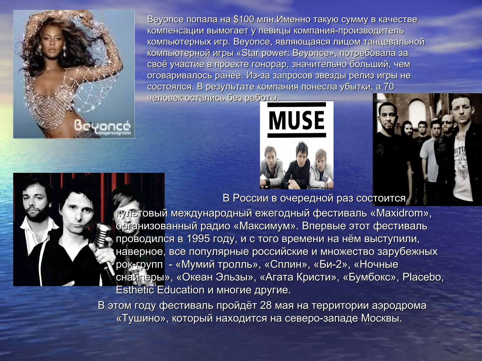 BeyonceBeyonce попала напопала на $$100 млн.Именно такую сумму в качестве100 млн.Именно такую сумму в качестве
компенсации вымогает у певицы компания-производителькомпенсации вымогает у певицы компания-производитель
компьютерных игр.компьютерных игр. BeyonceBeyonce, являющаяся лицом танцевальной, являющаяся лицом танцевальной
компьютерной игры «компьютерной игры «StarStar powerpower:: BeyonceBeyonce», потребовала за», потребовала за
своё участие в проекте гонорар, значительно больший, чемсвоё участие в проекте гонорар, значительно больший, чем
оговаривалось ранее. Из-за запросов звезды релиз игры неоговаривалось ранее. Из-за запросов звезды релиз игры не
состоялся. В результате компания понесла убытки, а 70состоялся. В результате компания понесла убытки, а 70
человек остались без работы.человек остались без работы.
В России в очередной раз состоитсяВ России в очередной раз состоится
культовый международный ежегодный фестиваль «культовый международный ежегодный фестиваль «MaxidromMaxidrom»,»,
организованный радио «Максимум». Впервые этот фестивальорганизованный радио «Максимум». Впервые этот фестиваль
проводился в 1995 году, и с того времени на нём выступили,проводился в 1995 году, и с того времени на нём выступили,
наверное, все популярные российские и множество зарубежныхнаверное, все популярные российские и множество зарубежных
рок-групп - «Мумий тролль», «Сплин», «Би-2», «Ночныерок-групп - «Мумий тролль», «Сплин», «Би-2», «Ночные
снайперы», «Океан Эльзы», «Агата Кристи», «Бумбокс»,снайперы», «Океан Эльзы», «Агата Кристи», «Бумбокс», Placebo,Placebo,
Esthetic EducationEsthetic Education и многие другие.и многие другие.
В этом году фестиваль пройдёт 28 мая на территории аэродромаВ этом году фестиваль пройдёт 28 мая на территории аэродрома
«Тушино», который находится на северо-западе Москвы.«Тушино», который находится на северо-западе Москвы.
 