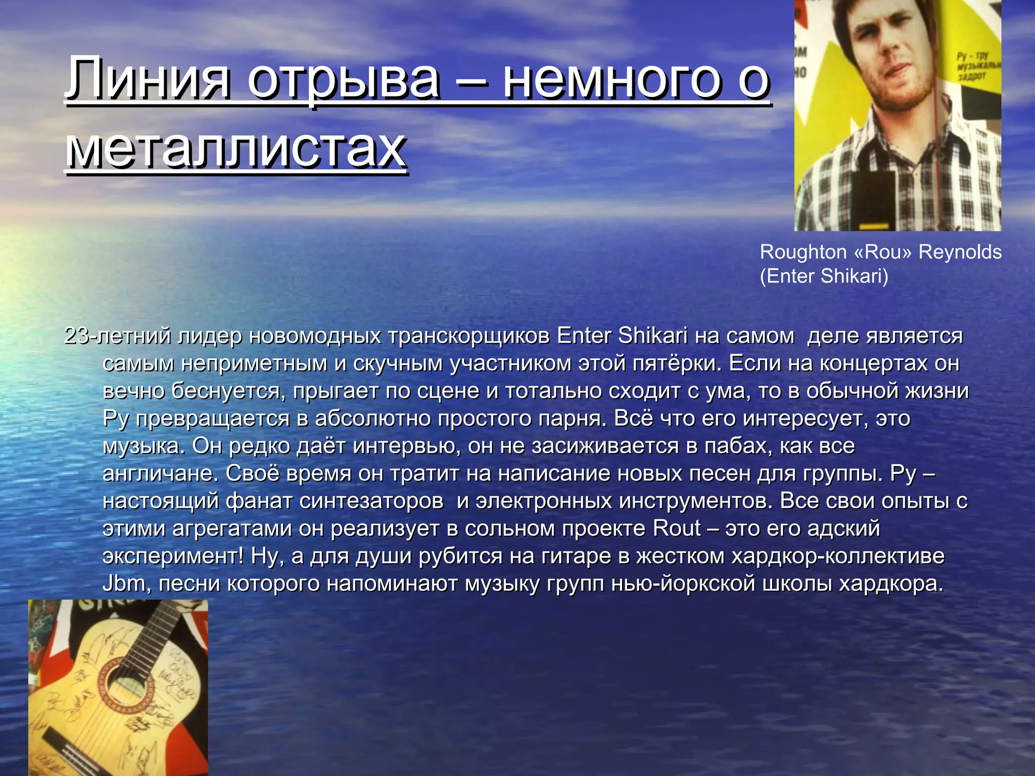 Линия отрыва – немного оЛиния отрыва – немного о
металлистахметаллистах
23-летний лидер новомодных транскорщиков23-летний лидер новомодных транскорщиков Enter ShikariEnter Shikari на самом деле являетсяна самом деле является
самым неприметным и скучным участником этой пятёрки. Если на концертах онсамым неприметным и скучным участником этой пятёрки. Если на концертах он
вечно беснуется, прыгает по сцене и тотально сходит с ума, то в обычной жизнивечно беснуется, прыгает по сцене и тотально сходит с ума, то в обычной жизни
Ру превращается в абсолютно простого парня. Всё что его интересует, этоРу превращается в абсолютно простого парня. Всё что его интересует, это
музыка. Он редко даёт интервью, он не засиживается в пабах, как всемузыка. Он редко даёт интервью, он не засиживается в пабах, как все
англичане. Своё время он тратит на написание новых песен для группы. Ру –англичане. Своё время он тратит на написание новых песен для группы. Ру –
настоящий фанат синтезаторов и электронных инструментов. Все свои опыты снастоящий фанат синтезаторов и электронных инструментов. Все свои опыты с
этими агрегатами он реализует в сольном проектеэтими агрегатами он реализует в сольном проекте Rout –Rout – это его адскийэто его адский
эксперимент! Ну, а для души рубится на гитаре в жестком хардкор-коллективеэксперимент! Ну, а для души рубится на гитаре в жестком хардкор-коллективе
JbmJbm, песни которого напоминают музыку групп нью-йоркской школы хардкора., песни которого напоминают музыку групп нью-йоркской школы хардкора.
Roughton «Rou» Reynolds
(Enter Shikari)
 