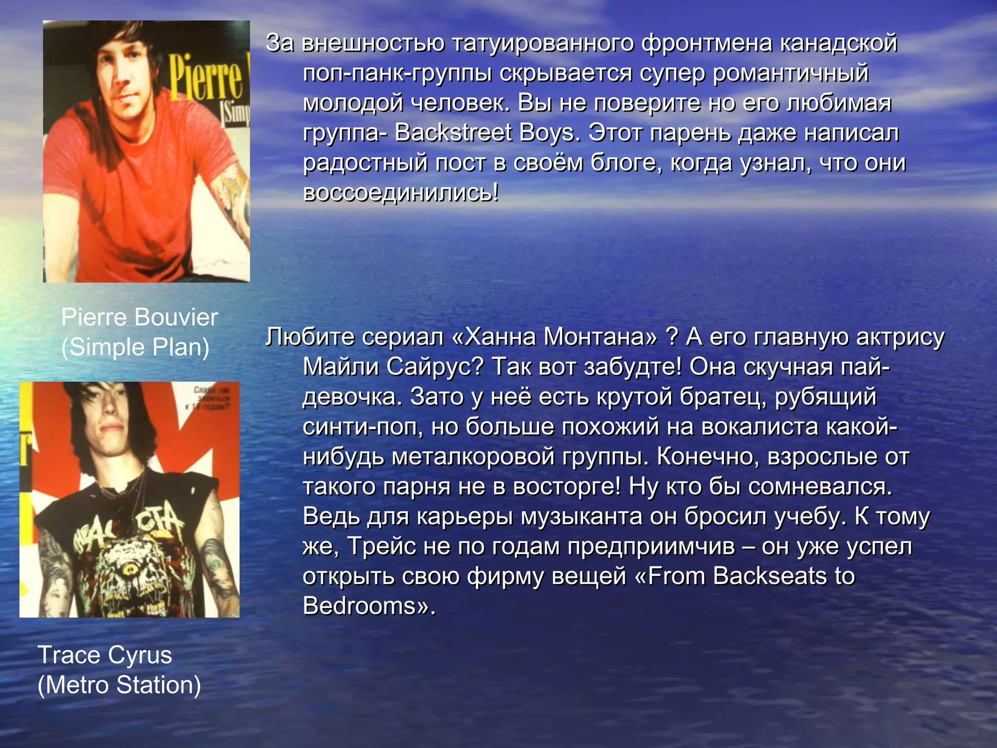 За внешностью татуированного фронтмена канадскойЗа внешностью татуированного фронтмена канадской
поп-панк-группы скрывается супер романтичныйпоп-панк-группы скрывается супер романтичный
молодой человек. Вы не поверите но его любимаямолодой человек. Вы не поверите но его любимая
группа-группа- Backstreet BoysBackstreet Boys. Этот парень даже написал. Этот парень даже написал
радостный пост в своём блоге, когда узнал, что онирадостный пост в своём блоге, когда узнал, что они
воссоединились!воссоединились!
Любите сериал «Ханна Монтана» ? А его главную актрисуЛюбите сериал «Ханна Монтана» ? А его главную актрису
Майли Сайрус? Так вот забудте! Она скучная пай-Майли Сайрус? Так вот забудте! Она скучная пай-
девочка. Зато у неё есть крутой братец, рубящийдевочка. Зато у неё есть крутой братец, рубящий
синти-поп, но больше похожий на вокалиста какой-синти-поп, но больше похожий на вокалиста какой-
нибудь металкоровой группы. Конечно, взрослые отнибудь металкоровой группы. Конечно, взрослые от
такого парня не в восторге! Ну кто бы сомневался.такого парня не в восторге! Ну кто бы сомневался.
Ведь для карьеры музыканта он бросил учебу. К томуВедь для карьеры музыканта он бросил учебу. К тому
же, Трейс не по годам предприимчив – он уже успелже, Трейс не по годам предприимчив – он уже успел
открыть свою фирму вещей «открыть свою фирму вещей «From Backseats toFrom Backseats to
BedroomsBedrooms»»..
Pierre Bouvier
(Simple Plan)
Trace Cyrus
(Metro Station)
 