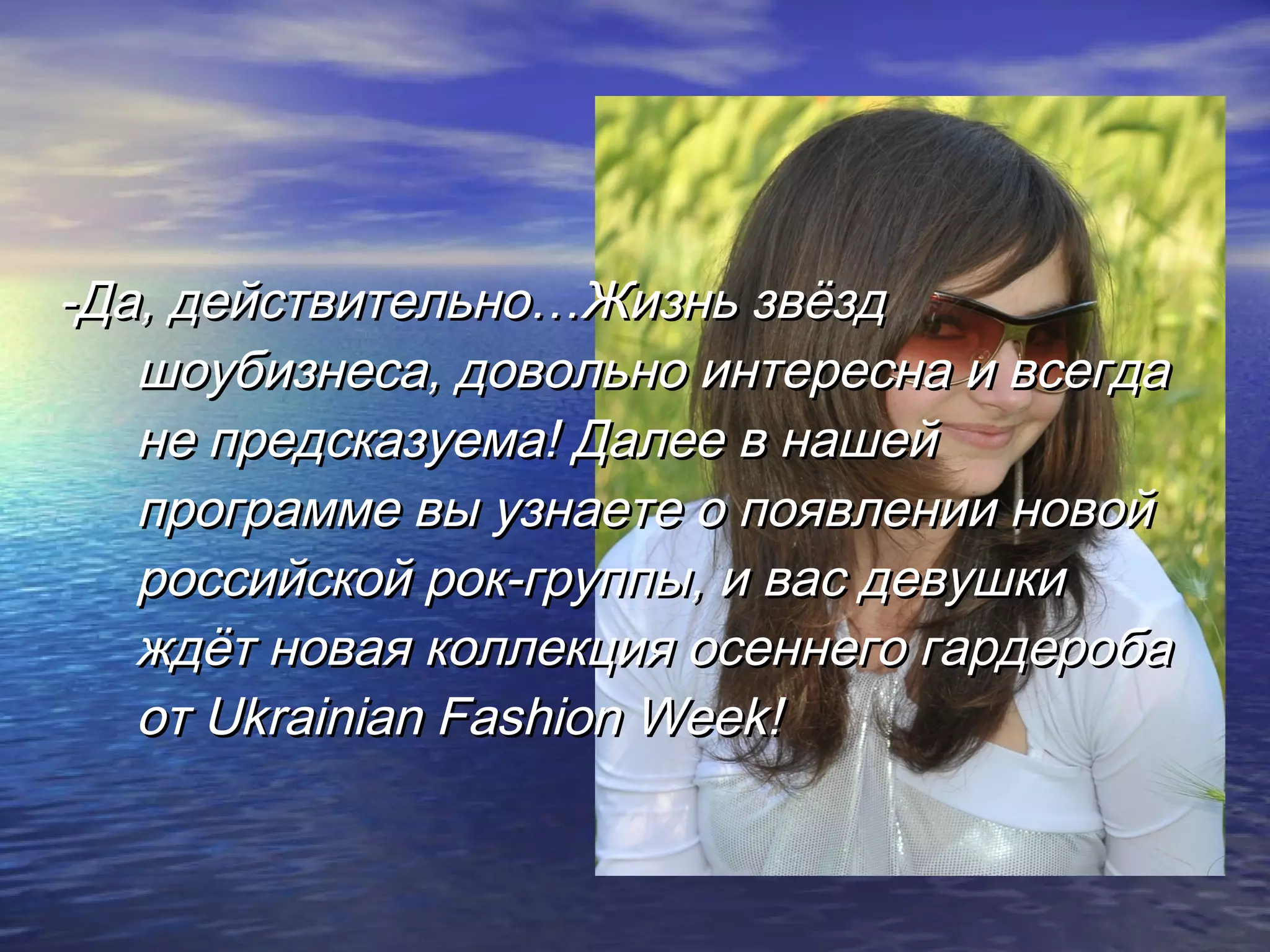 -Да, действительно…Жизнь звёзд-Да, действительно…Жизнь звёзд
шоубизнеса, довольно интересна и всегдашоубизнеса, довольно интересна и всегда
не предсказуема! Далее в нашейне предсказуема! Далее в нашей
программе вы узнаете о появлении новойпрограмме вы узнаете о появлении новой
российской рок-группы, и вас девушкироссийской рок-группы, и вас девушки
ждёт новая коллекция осеннего гардеробаждёт новая коллекция осеннего гардероба
отот Ukrainian Fashion Week!Ukrainian Fashion Week!
 