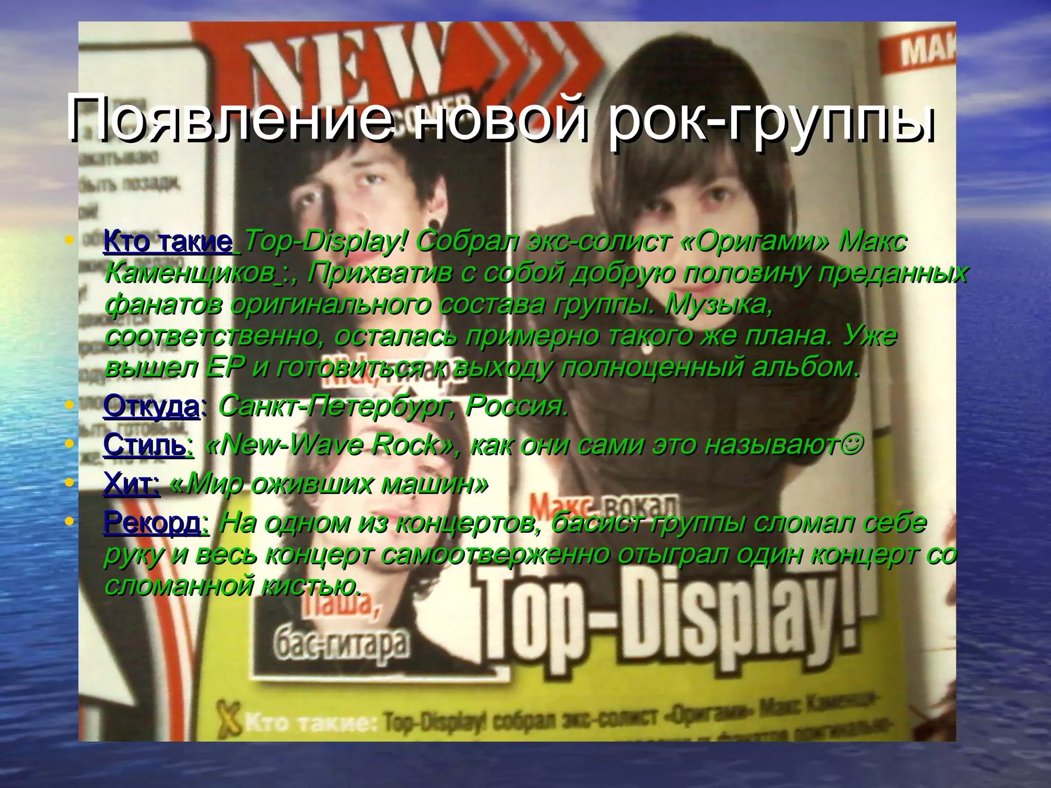 Появление новой рок-группыПоявление новой рок-группы
• Кто такиеКто такие Top-Display!Top-Display! Собрал экс-солист «Оригами» МаксСобрал экс-солист «Оригами» Макс
КаменщиковКаменщиков ::, Прихватив с собой добрую половину преданных, Прихватив с собой добрую половину преданных
фанатов оригинального состава группы. Музыка,фанатов оригинального состава группы. Музыка,
соответственно, осталась примерно такого же плана. Ужесоответственно, осталась примерно такого же плана. Уже
вышел ЕР и готовиться к выходу полноценный альбомвышел ЕР и готовиться к выходу полноценный альбом..
• ОткудаОткуда:: Санкт-Петербург, Россия.Санкт-Петербург, Россия.
• СтильСтиль:: ««New-Wave RockNew-Wave Rock», как они сами это называют», как они сами это называют
• Хит:Хит: ««Мир оживших машин»Мир оживших машин»
• РекордРекорд:: На одном из концертов, басист группы сломал себеНа одном из концертов, басист группы сломал себе
руку и весь концерт самоотверженно отыграл один концерт соруку и весь концерт самоотверженно отыграл один концерт со
сломанной кистью.сломанной кистью.
 