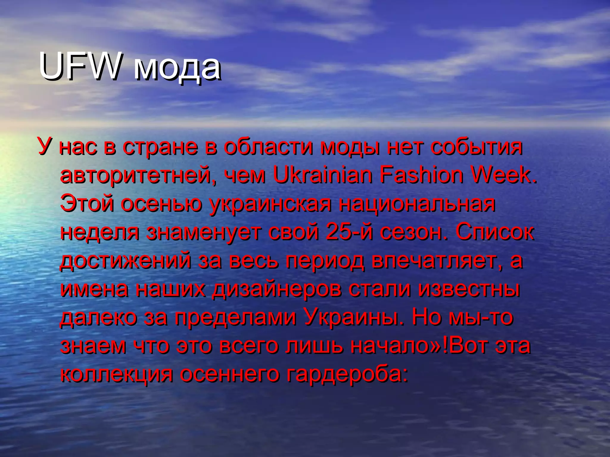 UFWUFW модамода
У нас в стране в области моды нет событияУ нас в стране в области моды нет события
авторитетней, чемавторитетней, чем Ukrainian Fashion WeekUkrainian Fashion Week..
Этой осенью украинская национальнаяЭтой осенью украинская национальная
неделя знаменует свой 25-й сезон. Списокнеделя знаменует свой 25-й сезон. Список
достижений за весь период впечатляет, адостижений за весь период впечатляет, а
имена наших дизайнеров стали известныимена наших дизайнеров стали известны
далеко за пределами Украины. Но мы-тодалеко за пределами Украины. Но мы-то
знаем что это всего лишь начало»!Вот этазнаем что это всего лишь начало»!Вот эта
коллекция осеннего гардероба:коллекция осеннего гардероба:
 