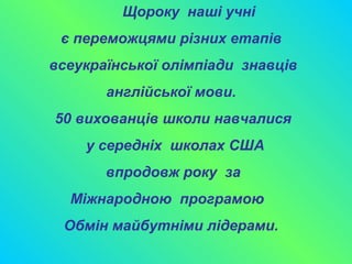 Щороку наші учні
є переможцями різних етапів
всеукраїнської олімпіади знавців
англійської мови.
50 вихованців школи навчалися
у середніх школах США
впродовж року за
Міжнародною програмою
Обмін майбутніми лідерами.
 