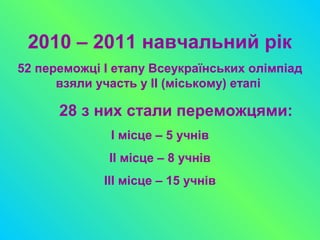 2010 – 2011 навчальний рік
52 переможці І етапу Всеукраїнських олімпіад
взяли участь у ІІ (міському) етапі
28 з них стали переможцями:
І місце – 5 учнів
ІІ місце – 8 учнів
ІІІ місце – 15 учнів
 