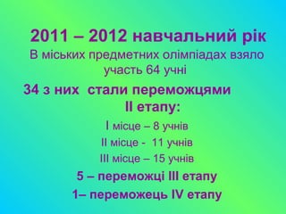 2011 – 2012 навчальний рік
В міських предметних олімпіадах взяло
участь 64 учні
34 з них стали переможцями
ІІ етапу:
І місце – 8 учнів
ІІ місце - 11 учнів
ІІІ місце – 15 учнів
5 – переможці ІІІ етапу
1– переможець ІV етапу
 