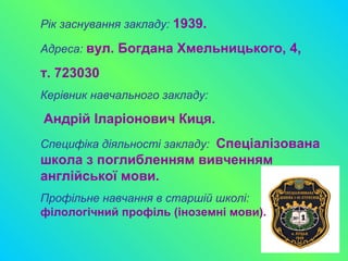 Рік заснування закладу: 1939.
Адреса: вул. Богдана Хмельницького, 4,
т. 723030
Керівник навчального закладу:
Андрій Іларіонович Киця.
Специфіка діяльності закладу: Спеціалізована
школа з поглибленням вивченням
англійської мови.
Профільне навчання в старшій школі:
філологічний профіль (іноземні мови).
 