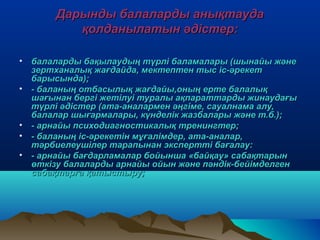 Дарынды балаларды анықтаудаДарынды балаларды анықтауда
қолданылатын әдістер:қолданылатын әдістер:
• балаларды бақылаудың түрлі баламалары (шынайы жәнебалаларды бақылаудың түрлі баламалары (шынайы және
зертханалық жағдайда, мектептен тыс іс-әрекетзертханалық жағдайда, мектептен тыс іс-әрекет
барысында);барысында);
• - баланың отбасылық жағдайы,оның ерте балалық- баланың отбасылық жағдайы,оның ерте балалық
шағынан бергі жетілуі туралы ақпараттарды жинаудағышағынан бергі жетілуі туралы ақпараттарды жинаудағы
түрлі әдістер (ата-аналармен әңгіме, сауалнама алу,түрлі әдістер (ата-аналармен әңгіме, сауалнама алу,
балалар шығармалары, күнделік жазбалары және т.б.);балалар шығармалары, күнделік жазбалары және т.б.);
• - арнайы психодиагностикалық тренингтер;- арнайы психодиагностикалық тренингтер;
• - баланың іс-әрекетін мұғалімдер, ата-аналар,- баланың іс-әрекетін мұғалімдер, ата-аналар,
тәрбиелеушілер тарапынан экспертті бағалау:тәрбиелеушілер тарапынан экспертті бағалау:
• - арнайы бағдарламалар бойынша «байқау» сабақтарын- арнайы бағдарламалар бойынша «байқау» сабақтарын
өткізу балаларды арнайы ойын және пәндік-бейімделгенөткізу балаларды арнайы ойын және пәндік-бейімделген
сабақтарға қатыстыру;сабақтарға қатыстыру;
 