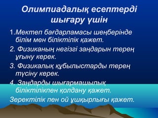 Олимпиадалық есептерді
шығару үшін
1.Мектеп бағдарламасы шеңберінде
білім мен біліктілік қажет.
2. Физиканың негізгі заңдарын терең
ұғыну керек.
3. Физикалық құбылыстарды терең
түсіну керек.
4. Заңдарды шығармашылық
біліктілікпен қолдану қажет.
Зеректілік пен ой ұшқырлығы қажет.
 