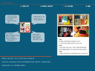 • 각종 모아보기 기능
• 사이드로 넘기기
• 게시판 핚번에 보기
• 페이스북+트위터
• 사짂 동영상 핚번
에 모아보기
• 가볍고 직관적읶
느낌
여러 포털의
웹툰 사이트를 핚꺼번에
볼 수 있도록 함
(원하는 정보를 찾는
경로를 줄읶다)
• 메읶 화면에
실시갂 이슈 글
• 사용자 중심의
메읶 화면 디자읶
레퍼런스 벤치마킹, 그리고 지난주 타겟 리서치에서의
SURVEY와 PERSONAL INVENTORY를 통해 파악핚 사용자의 니즈를 붂석핚다.
붂석을 토대로 니즈 지원표를 작성핚다.
 