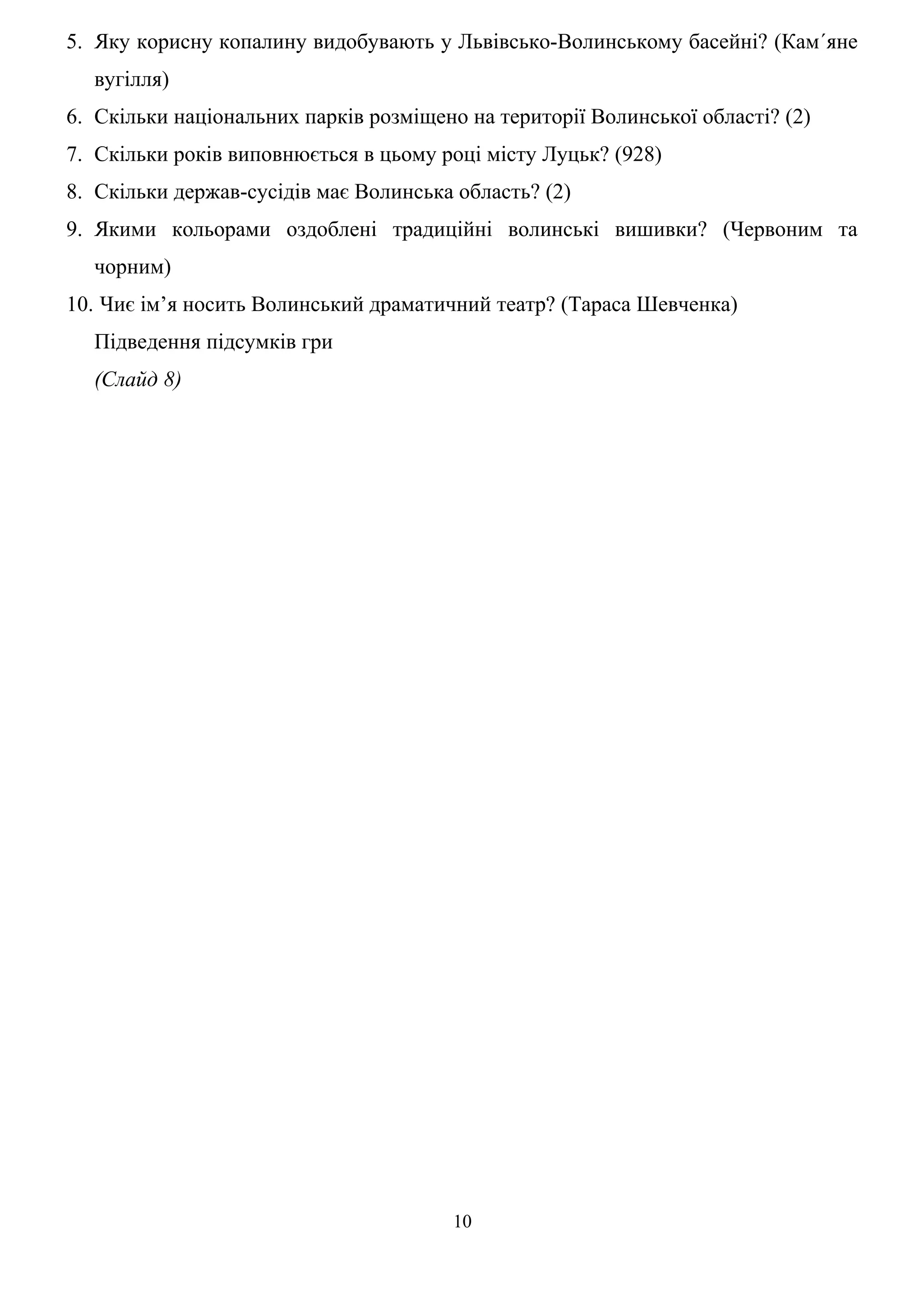 5. Яку корисну копалину видобувають у Львівсько-Волинському басейні? (Кам´яне
вугілля)
6. Скільки національних парків розміщено на території Волинської області? (2)
7. Скільки років виповнюється в цьому році місту Луцьк? (928)
8. Скільки держав-сусідів має Волинська область? (2)
9. Якими кольорами оздоблені традиційні волинські вишивки? (Червоним та
чорним)
10. Чиє ім’я носить Волинський драматичний театр? (Тараса Шевченка)
Підведення підсумків гри
(Слайд 8)
10
 