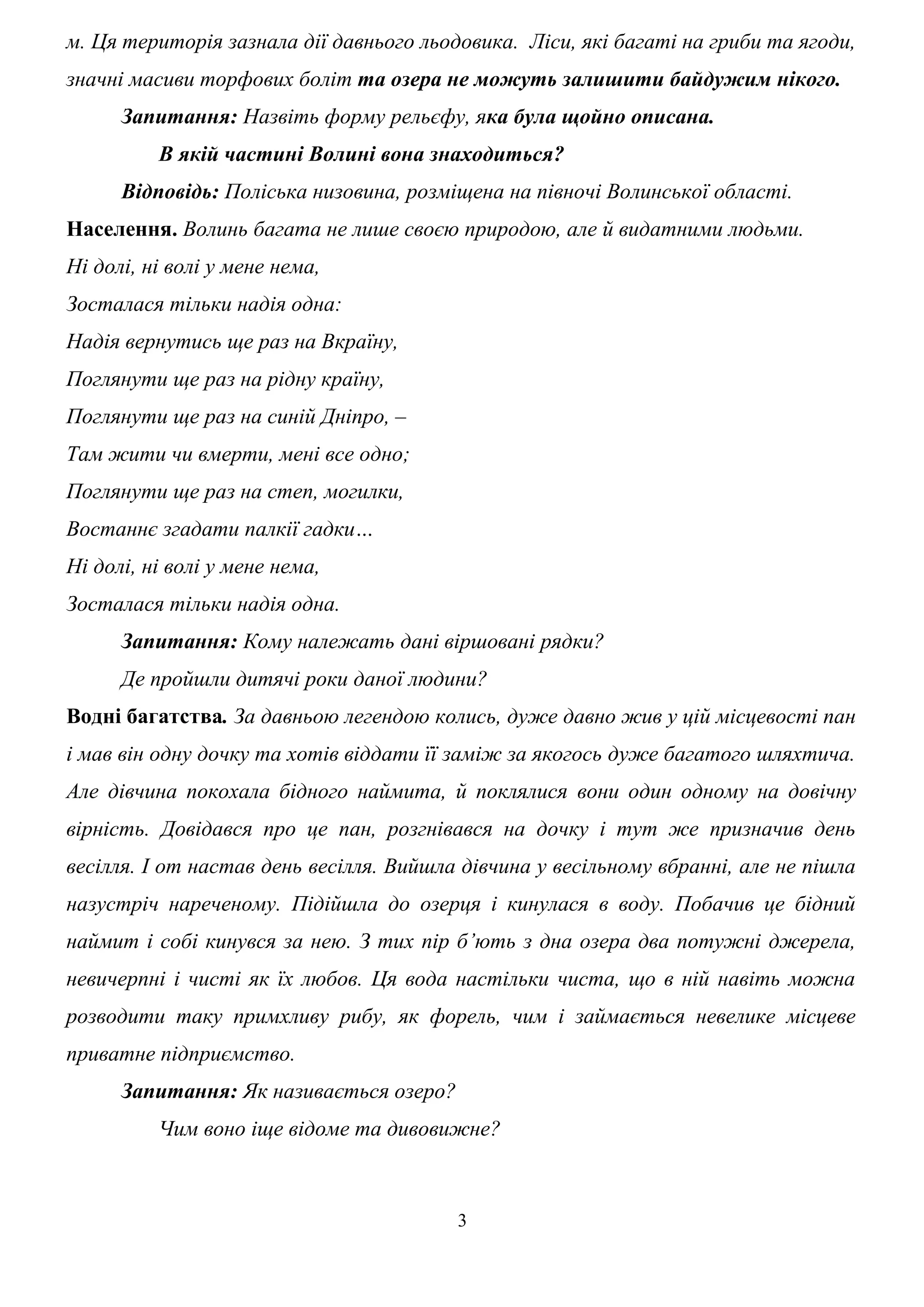 м. Ця територія зазнала дії давнього льодовика. Ліси, які багаті на гриби та ягоди,
значні масиви торфових боліт та озера не можуть залишити байдужим нікого.
Запитання: Назвіть форму рельєфу, яка була щойно описана.
В якій частині Волині вона знаходиться?
Відповідь: Поліська низовина, розміщена на півночі Волинської області.
Населення. Волинь багата не лише своєю природою, але й видатними людьми.
Ні долі, ні волі у мене нема,
Зосталася тільки надія одна:
Надія вернутись ще раз на Вкраїну,
Поглянути ще раз на рідну країну,
Поглянути ще раз на синій Дніпро, –
Там жити чи вмерти, мені все одно;
Поглянути ще раз на степ, могилки,
Востаннє згадати палкії гадки…
Ні долі, ні волі у мене нема,
Зосталася тільки надія одна.
Запитання: Кому належать дані віршовані рядки?
Де пройшли дитячі роки даної людини?
Водні багатства. За давньою легендою колись, дуже давно жив у цій місцевості пан
і мав він одну дочку та хотів віддати її заміж за якогось дуже багатого шляхтича.
Але дівчина покохала бідного наймита, й поклялися вони один одному на довічну
вірність. Довідався про це пан, розгнівався на дочку і тут же призначив день
весілля. І от настав день весілля. Вийшла дівчина у весільному вбранні, але не пішла
назустріч нареченому. Підійшла до озерця і кинулася в воду. Побачив це бідний
наймит і собі кинувся за нею. З тих пір б’ють з дна озера два потужні джерела,
невичерпні і чисті як їх любов. Ця вода настільки чиста, що в ній навіть можна
розводити таку примхливу рибу, як форель, чим і займається невелике місцеве
приватне підприємство.
Запитання: Як називається озеро?
Чим воно іще відоме та дивовижне?
3
 