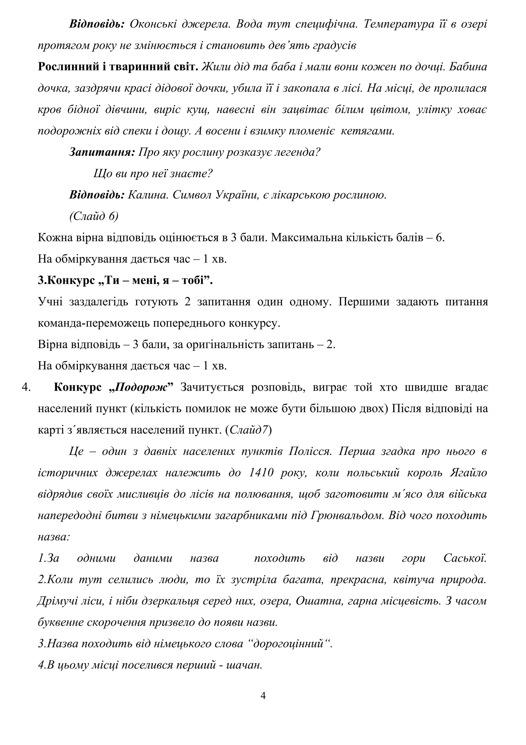 Відповідь: Оконські джерела. Вода тут специфічна. Температура її в озері
протягом року не змінюється і становить дев’ять градусів
Рослинний і тваринний світ. Жили дід та баба і мали вони кожен по дочці. Бабина
дочка, заздрячи красі дідової дочки, убила її і закопала в лісі. На місці, де пролилася
кров бідної дівчини, виріс кущ, навесні він зацвітає білим цвітом, улітку ховає
подорожніх від спеки і дощу. А восени і взимку пломеніє кетягами.
Запитання: Про яку рослину розказує легенда?
Що ви про неї знаєте?
Відповідь: Калина. Символ України, є лікарською рослиною.
(Слайд 6)
Кожна вірна відповідь оцінюється в 3 бали. Максимальна кількість балів – 6.
На обміркування дається час – 1 хв.
3.Конкурс „Ти – мені, я – тобі”.
Учні заздалегідь готують 2 запитання один одному. Першими задають питання
команда-переможець попереднього конкурсу.
Вірна відповідь – 3 бали, за оригінальність запитань – 2.
На обміркування дається час – 1 хв.
4. Конкурс „Подорож” Зачитується розповідь, виграє той хто швидше вгадає
населений пункт (кількість помилок не може бути більшою двох) Після відповіді на
карті з´являється населений пункт. (Слайд7)
Це – один з давніх населених пунктів Полісся. Перша згадка про нього в
історичних джерелах належить до 1410 року, коли польський король Ягайло
відрядив своїх мисливців до лісів на полювання, щоб заготовити м´ясо для війська
напередодні битви з німецькими загарбниками під Грюнвальдом. Від чого походить
назва:
1.За одними даними назва походить від назви гори Саської.
2.Коли тут селились люди, то їх зустріла багата, прекрасна, квітуча природа.
Дрімучі ліси, і ніби дзеркальця серед них, озера, Ошатна, гарна місцевість. З часом
буквенне скорочення призвело до появи назви.
3.Назва походить від німецького слова “дорогоцінний“.
4.В цьому місці поселився перший - шачан.
4
 