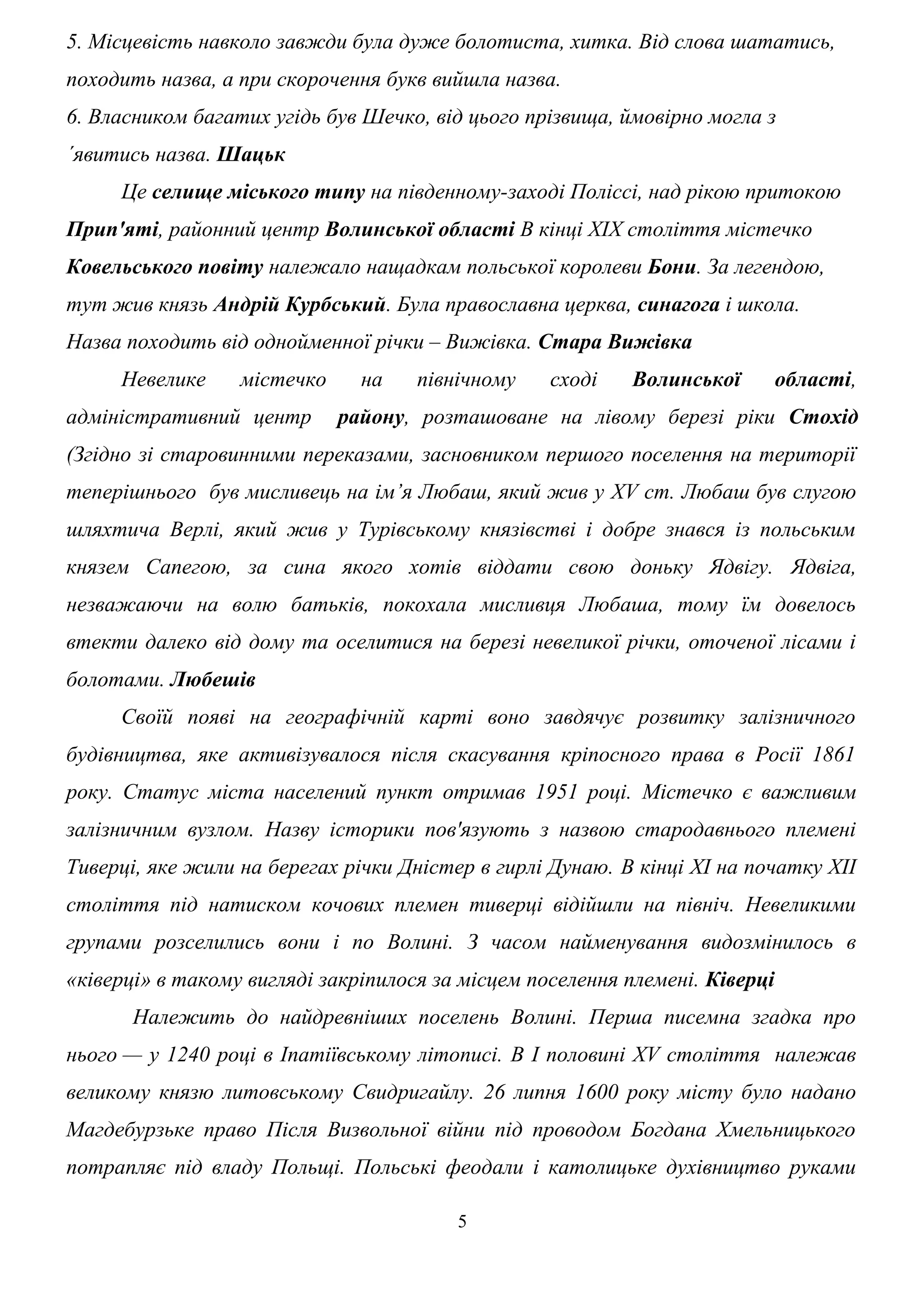 5. Місцевість навколо завжди була дуже болотиста, хитка. Від слова шататись,
походить назва, а при скорочення букв вийшла назва.
6. Власником багатих угідь був Шечко, від цього прізвища, ймовірно могла з
´явитись назва. Шацьк
Це селище міського типу на південному-заході Поліссі, над рікою притокою
Прип'яті, районний центр Волинської області В кінці XIX століття містечко
Ковельського повіту належало нащадкам польської королеви Бони. За легендою,
тут жив князь Андрій Курбський. Була православна церква, синагога і школа.
Назва походить від однойменної річки – Вижівка. Стара Вижівка
Невелике містечко на північному сході Волинської області,
адміністративний центр району, розташоване на лівому березі ріки Стохід
(Згідно зі старовинними переказами, засновником першого поселення на території
теперішнього був мисливець на ім’я Любаш, який жив у XV ст. Любаш був слугою
шляхтича Верлі, який жив у Турівському князівстві і добре знався із польським
князем Сапегою, за сина якого хотів віддати свою доньку Ядвігу. Ядвіга,
незважаючи на волю батьків, покохала мисливця Любаша, тому їм довелось
втекти далеко від дому та оселитися на березі невеликої річки, оточеної лісами і
болотами. Любешів
Своїй появі на географічній карті воно завдячує розвитку залізничного
будівництва, яке активізувалося після скасування кріпосного права в Росії 1861
року. Статус міста населений пункт отримав 1951 році. Містечко є важливим
залізничним вузлом. Назву історики пов'язують з назвою стародавнього племені
Тиверці, яке жили на берегах річки Дністер в гирлі Дунаю. В кінці XI на початку XII
століття під натиском кочових племен тиверці відійшли на північ. Невеликими
групами розселились вони і по Волині. З часом найменування видозмінилось в
«ківерці» в такому вигляді закріпилося за місцем поселення племені. Ківерці
Належить до найдревніших поселень Волині. Перша писемна згадка про
нього — у 1240 році в Іпатіївському літописі. В І половині XV століття належав
великому князю литовському Свидригайлу. 26 липня 1600 року місту було надано
Магдебурзьке право Після Визвольної війни під проводом Богдана Хмельницького
потрапляє під владу Польщі. Польські феодали і католицьке духівництво руками
5
 