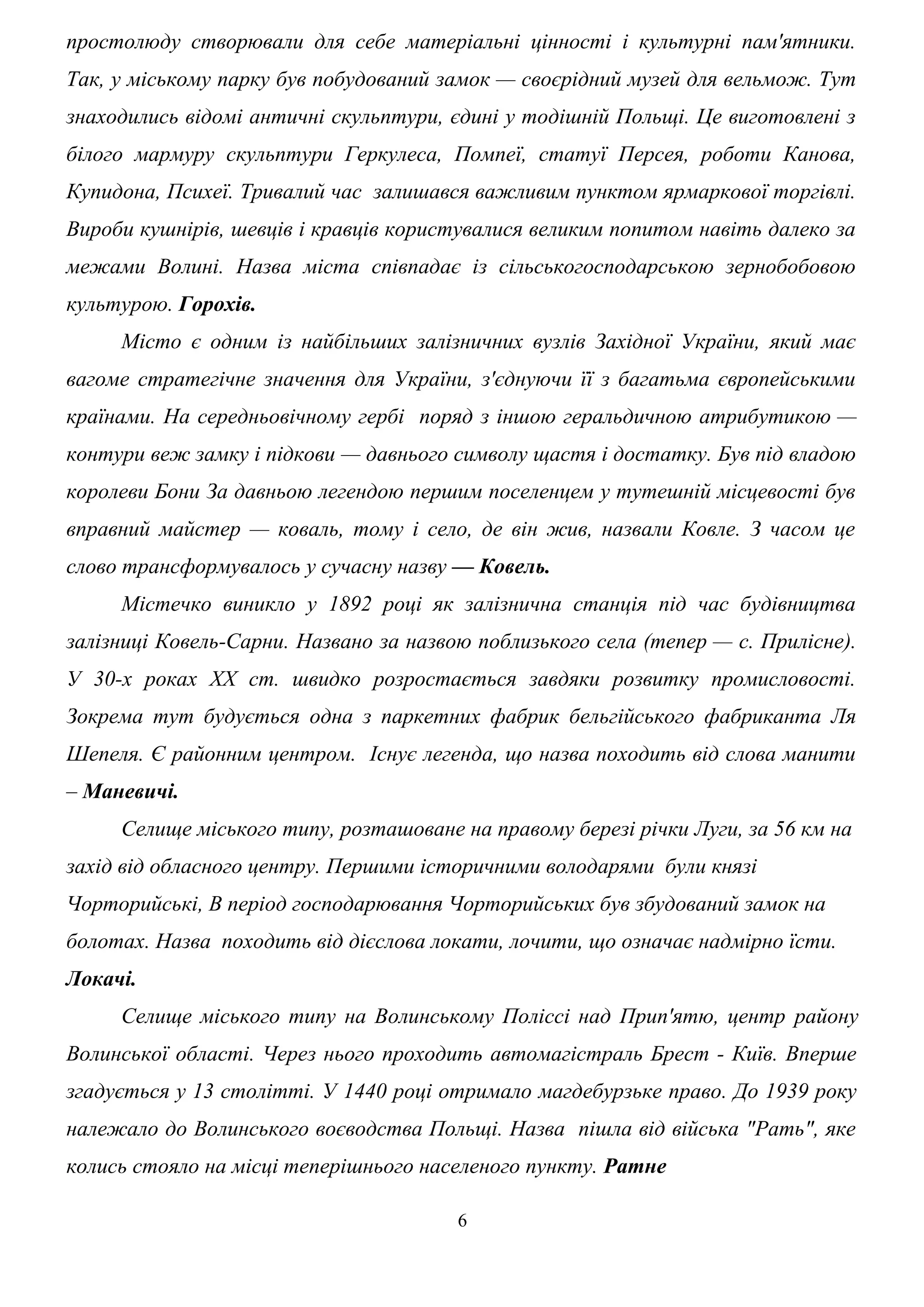 простолюду створювали для себе матеріальні цінності і культурні пам'ятники.
Так, у міському парку був побудований замок — своєрідний музей для вельмож. Тут
знаходились відомі античні скульптури, єдині у тодішній Польщі. Це виготовлені з
білого мармуру скульптури Геркулеса, Помпеї, статуї Персея, роботи Канова,
Купидона, Психеї. Тривалий час залишався важливим пунктом ярмаркової торгівлі.
Вироби кушнірів, шевців і кравців користувалися великим попитом навіть далеко за
межами Волині. Назва міста співпадає із сільськогосподарською зернобобовою
культурою. Горохів.
Місто є одним із найбільших залізничних вузлів Західної України, який має
вагоме стратегічне значення для України, з'єднуючи її з багатьма європейськими
країнами. На середньовічному гербі поряд з іншою геральдичною атрибутикою —
контури веж замку і підкови — давнього символу щастя і достатку. Був під владою
королеви Бони За давньою легендою першим поселенцем у тутешній місцевості був
вправний майстер — коваль, тому і село, де він жив, назвали Ковле. З часом це
слово трансформувалось у сучасну назву — Ковель.
Містечко виникло у 1892 році як залізнична станція під час будівництва
залізниці Ковель-Сарни. Названо за назвою поблизького села (тепер — с. Прилісне).
У 30-х роках ХХ ст. швидко розростається завдяки розвитку промисловості.
Зокрема тут будується одна з паркетних фабрик бельгійського фабриканта Ля
Шепеля. Є районним центром. Існує легенда, що назва походить від слова манити
– Маневичі.
Селище міського типу, розташоване на правому березі річки Луги, за 56 км на
захід від обласного центру. Першими історичними володарями були князі
Чорторийські, В період господарювання Чорторийських був збудований замок на
болотах. Назва походить від дієслова локати, лочити, що означає надмірно їсти.
Локачі.
Селище міського типу на Волинському Поліссі над Прип'ятю, центр району
Волинської області. Через нього проходить автомагістраль Брест - Київ. Вперше
згадується у 13 столітті. У 1440 році отримало магдебурзьке право. До 1939 року
належало до Волинського воєводства Польщі. Назва пішла від війська "Рать", яке
колись стояло на місці теперішнього населеного пункту. Ратне
6
 