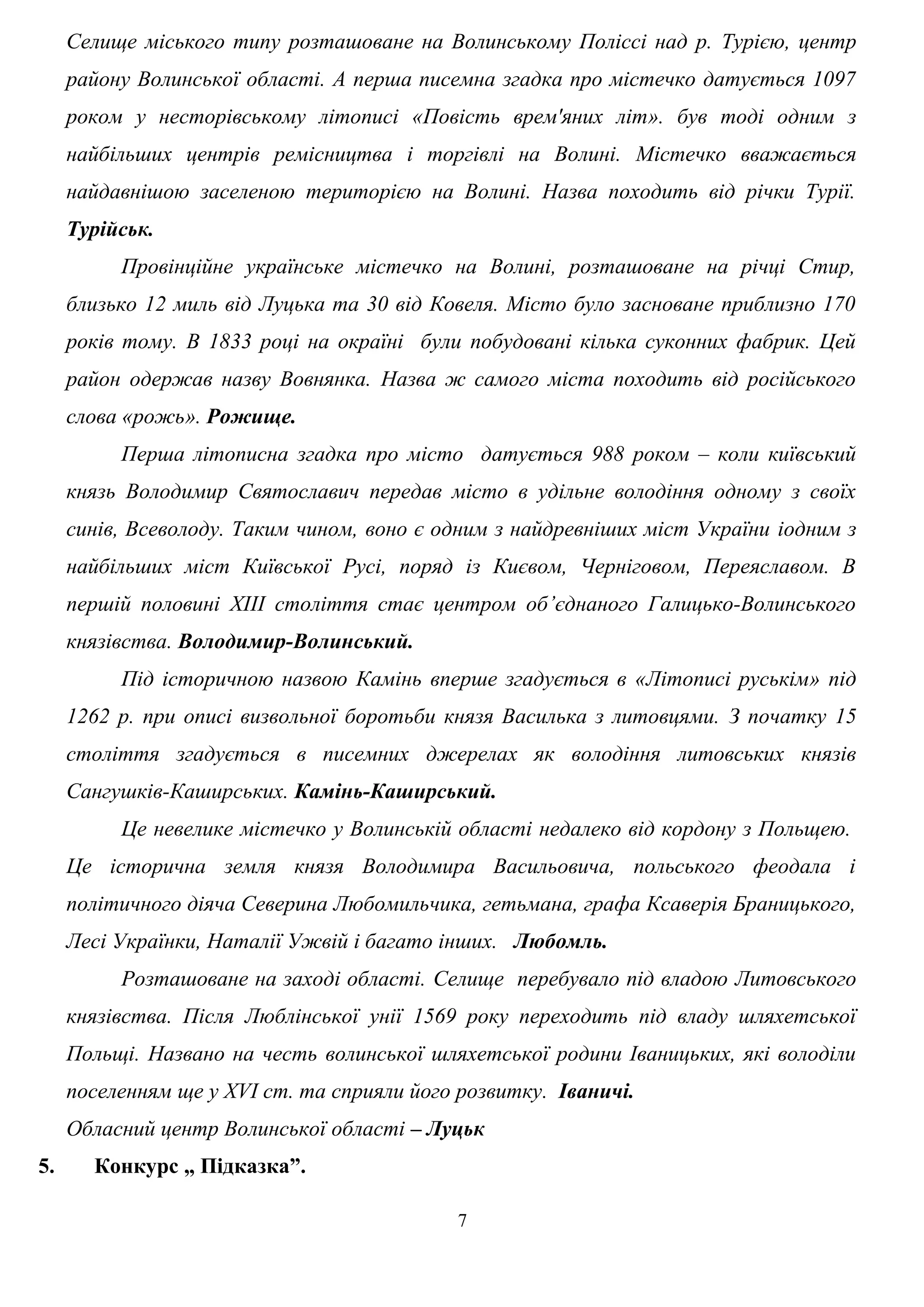 Селище міського типу розташоване на Волинському Поліссі над р. Турією, центр
району Волинської області. А перша писемна згадка про містечко датується 1097
роком у несторівському літописі «Повість врем'яних літ». був тоді одним з
найбільших центрів ремісництва і торгівлі на Волині. Містечко вважається
найдавнішою заселеною територією на Волині. Назва походить від річки Турії.
Турійськ.
Провінційне українське містечко на Волині, розташоване на річці Стир,
близько 12 миль від Луцька та 30 від Ковеля. Місто було засноване приблизно 170
років тому. В 1833 році на окраїні були побудовані кілька суконних фабрик. Цей
район одержав назву Вовнянка. Назва ж самого міста походить від російського
слова «рожь». Рожище.
Перша літописна згадка про місто датується 988 роком – коли київський
князь Володимир Святославич передав місто в удільне володіння одному з своїх
синів, Всеволоду. Таким чином, воно є одним з найдревніших міст України іодним з
найбільших міст Київської Русі, поряд із Києвом, Черніговом, Переяславом. В
першій половині ХІІІ століття стає центром об’єднаного Галицько-Волинського
князівства. Володимир-Волинський.
Під історичною назвою Камінь вперше згадується в «Літописі руськім» під
1262 р. при описі визвольної боротьби князя Василька з литовцями. З початку 15
століття згадується в писемних джерелах як володіння литовських князів
Сангушків-Каширських. Камінь-Каширський.
Це невелике містечко у Волинській області недалеко від кордону з Польщею.
Це історична земля князя Володимира Васильовича, польського феодала і
політичного діяча Северина Любомильчика, гетьмана, графа Ксаверія Браницького,
Лесі Українки, Наталії Ужвій і багато інших. Любомль.
Розташоване на заході області. Селище перебувало під владою Литовського
князівства. Після Люблінської унії 1569 року переходить під владу шляхетської
Польщі. Названо на честь волинської шляхетської родини Іваницьких, які володіли
поселенням ще у XVI ст. та сприяли його розвитку. Іваничі.
Обласний центр Волинської області – Луцьк
5. Конкурс „ Підказка”.
7
 