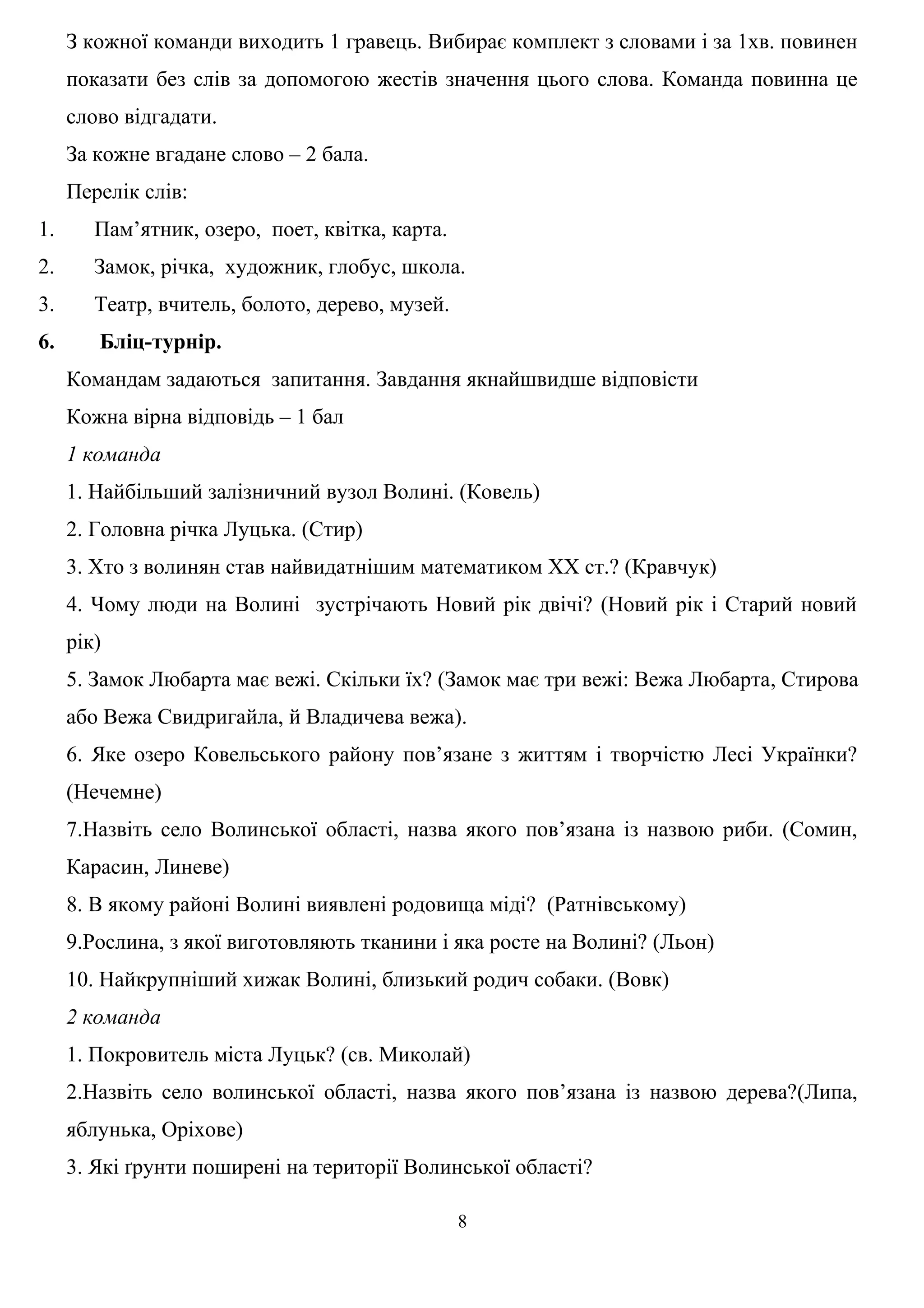 З кожної команди виходить 1 гравець. Вибирає комплект з словами і за 1хв. повинен
показати без слів за допомогою жестів значення цього слова. Команда повинна це
слово відгадати.
За кожне вгадане слово – 2 бала.
Перелік слів:
1. Пам’ятник, озеро, поет, квітка, карта.
2. Замок, річка, художник, глобус, школа.
3. Театр, вчитель, болото, дерево, музей.
6. Бліц-турнір.
Командам задаються запитання. Завдання якнайшвидше відповісти
Кожна вірна відповідь – 1 бал
1 команда
1. Найбільший залізничний вузол Волині. (Ковель)
2. Головна річка Луцька. (Стир)
3. Хто з волинян став найвидатнішим математиком ХХ ст.? (Кравчук)
4. Чому люди на Волині зустрічають Новий рік двічі? (Новий рік і Старий новий
рік)
5. Замок Любарта має вежі. Скільки їх? (Замок має три вежі: Вежа Любарта, Стирова
або Вежа Свидригайла, й Владичева вежа).
6. Яке озеро Ковельського району пов’язане з життям і творчістю Лесі Українки?
(Нечемне)
7.Назвіть село Волинської області, назва якого пов’язана із назвою риби. (Сомин,
Карасин, Линеве)
8. В якому районі Волині виявлені родовища міді? (Ратнівському)
9.Рослина, з якої виготовляють тканини і яка росте на Волині? (Льон)
10. Найкрупніший хижак Волині, близький родич собаки. (Вовк)
2 команда
1. Покровитель міста Луцьк? (св. Миколай)
2.Назвіть село волинської області, назва якого пов’язана із назвою дерева?(Липа,
яблунька, Оріхове)
3. Які ґрунти поширені на території Волинської області?
8
 