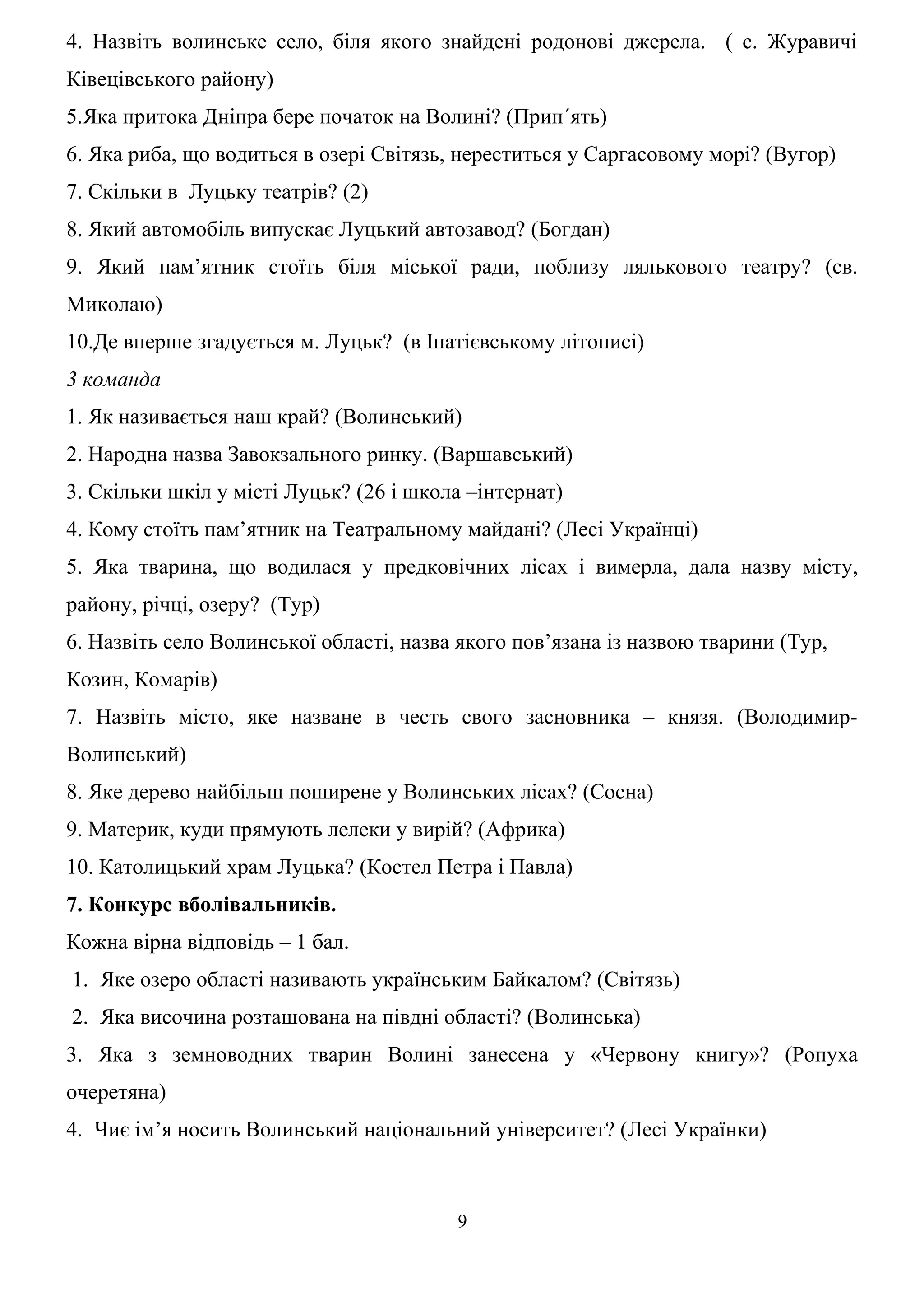 4. Назвіть волинське село, біля якого знайдені родонові джерела. ( с. Журавичі
Ківецівського району)
5.Яка притока Дніпра бере початок на Волині? (Прип´ять)
6. Яка риба, що водиться в озері Світязь, нереститься у Саргасовому морі? (Вугор)
7. Скільки в Луцьку театрів? (2)
8. Який автомобіль випускає Луцький автозавод? (Богдан)
9. Який пам’ятник стоїть біля міської ради, поблизу лялькового театру? (св.
Миколаю)
10.Де вперше згадується м. Луцьк? (в Іпатієвському літописі)
3 команда
1. Як називається наш край? (Волинський)
2. Народна назва Завокзального ринку. (Варшавський)
3. Скільки шкіл у місті Луцьк? (26 і школа –інтернат)
4. Кому стоїть пам’ятник на Театральному майдані? (Лесі Українці)
5. Яка тварина, що водилася у предковічних лісах і вимерла, дала назву місту,
району, річці, озеру? (Тур)
6. Назвіть село Волинської області, назва якого пов’язана із назвою тварини (Тур,
Козин, Комарів)
7. Назвіть місто, яке назване в честь свого засновника – князя. (Володимир-
Волинський)
8. Яке дерево найбільш поширене у Волинських лісах? (Сосна)
9. Материк, куди прямують лелеки у вирій? (Африка)
10. Католицький храм Луцька? (Костел Петра і Павла)
7. Конкурс вболівальників.
Кожна вірна відповідь – 1 бал.
1. Яке озеро області називають українським Байкалом? (Світязь)
2. Яка височина розташована на півдні області? (Волинська)
3. Яка з земноводних тварин Волині занесена у «Червону книгу»? (Ропуха
очеретяна)
4. Чиє ім’я носить Волинський національний університет? (Лесі Українки)
9
 