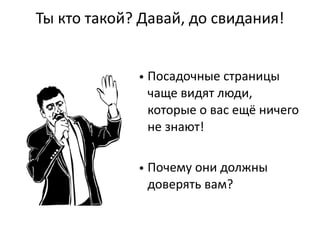 Ты  кто  такой?  Давай,  до  свидания!
• Посадочные  страницы  
чаще  видят  люди,  
которые  о  вас  ещё  ничего  
не  знают!
  
• Почему  они  должны  
доверять  вам?
 