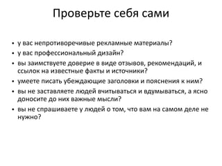 Проверьте  себя  сами
• у  вас  непротиворечивые  рекламные  материалы?
• у  вас  профессиональный  дизайн?
• вы  заимствуете  доверие  в  виде  отзывов,  рекомендаций,  и  
ссылок  на  известные  факты  и  источники?
• умеете  писать  убеждающие  заголовки  и  пояснения  к  ним?
• вы  не  заставляете  людей  вчитываться  и  вдумываться,  а  ясно  
доносите  до  них  важные  мысли?
• вы  не  спрашиваете  у  людей  о  том,  что  вам  на  самом  деле  не  
нужно?
 