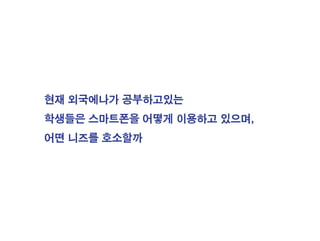 현재 외국에나가 공부하고있는
학생들은 스마트폰을 어떻게 이용하고 있으며,
어떤 니즈를 호소할까
 