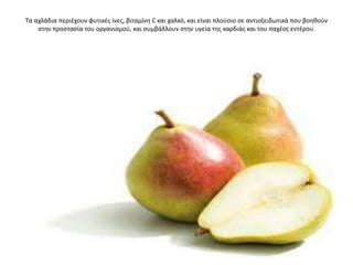 Σα αχλάδια περιζχουν φυτικζσ ίνεσ, βιταμίνθ C και χαλκό, και είναι πλοφςιο ςε αντιοξειδωτικά που βοθκοφν
ςτθν προςταςία του οργανιςμοφ, και ςυμβάλλουν ςτθν υγεία τθσ καρδιάσ και του παχζοσ εντζρου.
 