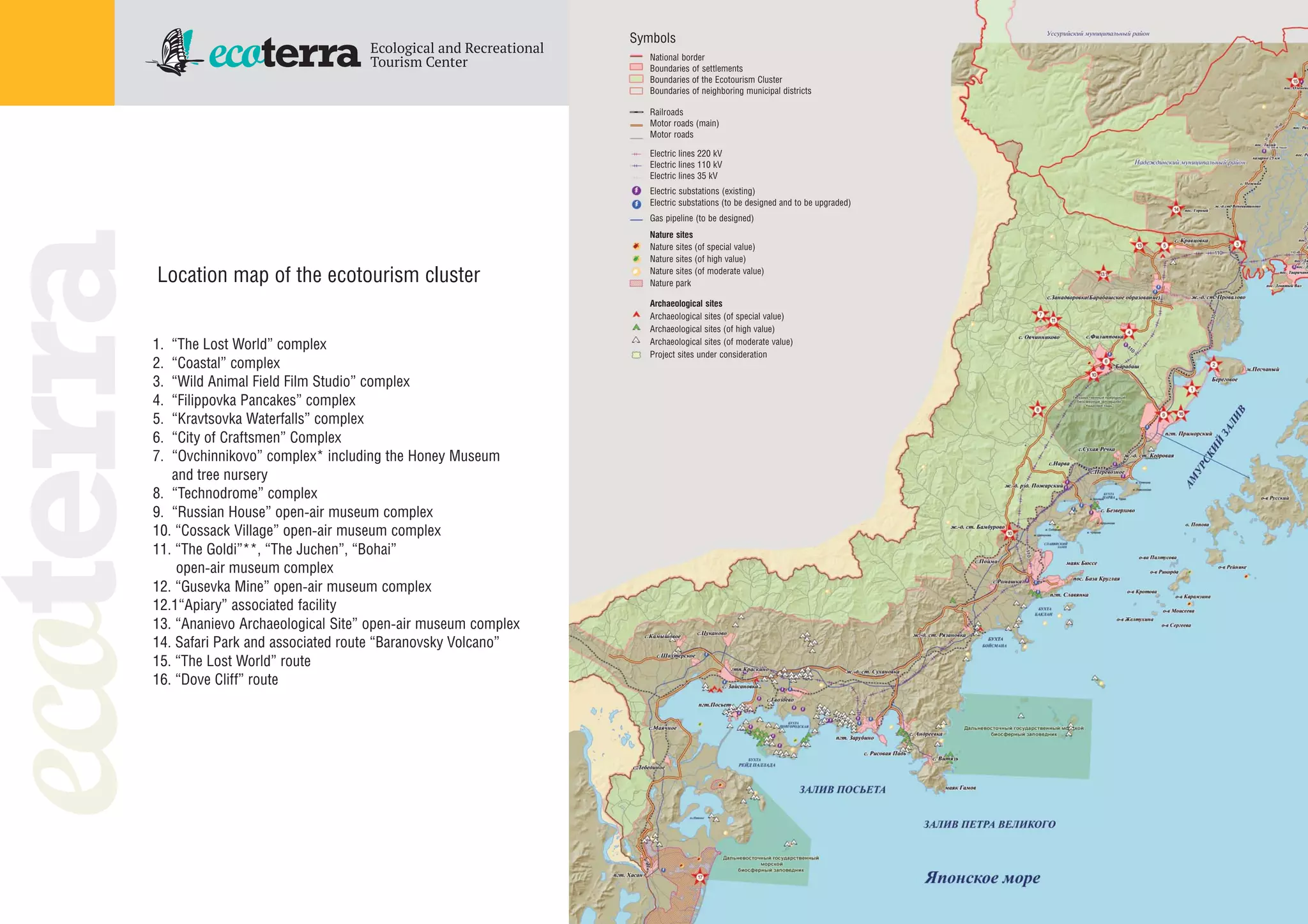 Archaeological sites
Archaeological sites (of special value)
Archaeological sites (of high value)
Archaeological sites (of moderate value)
Project sites under consideration
National border
Boundaries of settlements
Boundaries of the Ecotourism Cluster
Boundaries of neighboring municipal districts
Railroads
Motor roads (main)
Motor roads
Electric lines 220 kV
Electric lines 110 kV
Electric lines 35 kV
Electric substations (existing)
Electric substations (to be designed and to be upgraded)
Gas pipeline (to be designed)
Nature sites
Nature sites (of special value)
Nature sites (of high value)
Nature sites (of moderate value)
Nature park
1. “The Lost World” complex
2. “Coastal” complex
3. “Wild Animal Field Film Studio” complex
4. “Filippovka Pancakes” complex
5. “Kravtsovka Waterfalls” complex
6. “City of Craftsmen” Complex
7. “Ovchinnikovo” complex* including the Honey Museum
and tree nursery
8. “Technodrome” complex
9. “Russian House” open air museum complex
10. “Cossack Village” open air museum complex
11. “The Goldi”**, “The Juchen”, “Bohai”
open air museum complex
12. “Gusevka Mine” open air museum complex
12.1“Apiary” associated facility
13. “Ananievo Archaeological Site” open air museum complex
14. Safari Park and associated route “Baranovsky Volcano”
15. “The Lost World” route
16. “Dove Cliff” route
Symbols
Location map of the ecotourism cluster
 